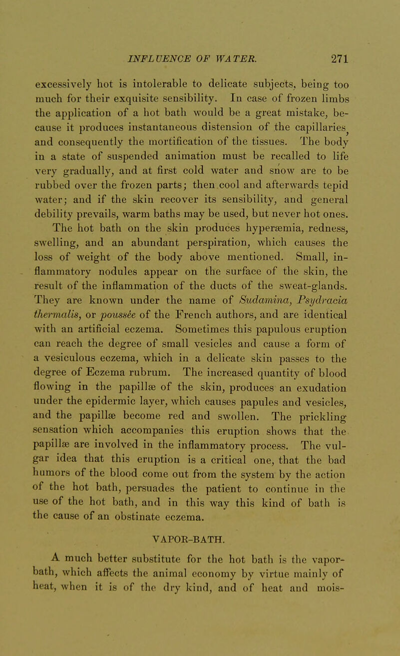 excessively hot is intolerable to delicate subjects, being too much for their exquisite sensibility. In case of frozen limbs the application of a hot bath would be a great mistake, be- cause it produces instantaneous distension of the capillaries and consequently the mortification of the tissues. The body in a state of suspended animation must be recalled to life very gradually, and at first cold water and snow are to be rubbed over the frozen parts; then cool and afterwards tepid water; and if the skin recover its sensibility, and general debility prevails, warm baths may be used, but never hot ones. The hot bath on the skin produces hyperemia, redness, swelling, and an abundant perspiration, which causes the loss of weight of the body above mentioned. Small, in- flammatory nodules appear on the surface of the skin, the result of the inflammation of the ducts of the sweat-glands. They are known under the name of Sudamina, Psydracia thermalis, or poussee of the French authors, and are identical with an artificial eczema. Sometimes this papulous eruption can reach the degree of small vesicles and cause a form of a vesiculous eczema, which in a delicate skin passes to the degree of Eczema rubrum. The increased quantity of blood flowing in the papillse of the skin, produces an exudation under the epidermic layer, which causes papules and vesicles, and the papillse become red and swollen. The prickling sensation which accompanies this eruption shows that the papillse are involved in the inflammatory process. The vul- gar idea that this eruption is a critical one, that the bad humors of the blood come out from the system by the action of the hot bath, persuades the patient to continue in the use of the hot bath, and in this way this kind of bath is the cause of an obstinate eczema. VAPOR-BATH. A much better substitute for the hot bath is the vapor- bath, which affects the animal economy by virtue mainly of heat, when it is of the dry kind, and of heat and mois-