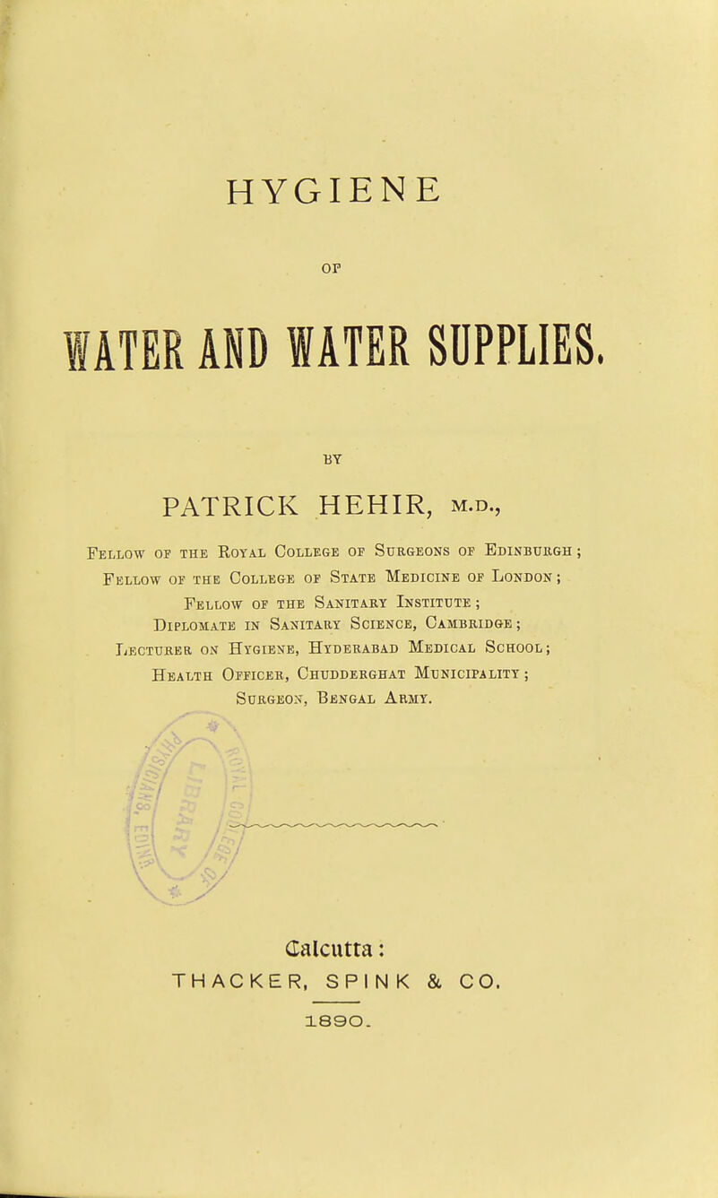 HYGIENE OP mU AND WATER SUPPLIES Fellow of the Royal College of Surgeons of Edinbuegh ; Fellow of the College of State Medicine of London ; Fellow of the Sanitary Institute ; DiPLOMATE in Sanitary Science, Cambridge ; Lecturer on Hygiene, Hyderabad Medical School; Health Officer, Chudderghat Municipality ; Surgeon, Bengal Army. BY PATRICK HEHIR, m.d., Calcutta: TH ACKER, SPINK & CO. 1890.