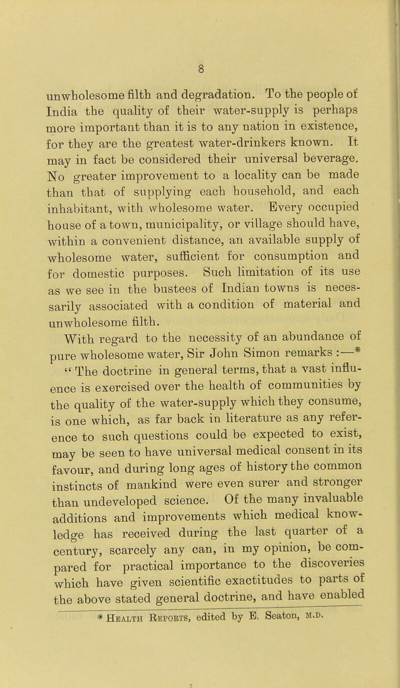 unwholesome filth and degradation. To the people of India the quality of their water-supply is perhaps more important than it is to any nation in existence, for they are the greatest water-drinkers known. It may in fact be considered their universal beverage. No greater improvement to a locality can be made than that of supplying each household, and each inhabitant, with wholesome water. Every occupied house of a town, municipality, or village should have, within a convenient distance, an available supply of wholesome water, sufficient for consumption and for domestic purposes. Such limitation of its use as we see in the bustees of Indian towns is neces- sarily associated with a condition of material and unwholesome filth. With regard to the necessity of an abundance of pure wholesome water. Sir John Simon remarks :—* The doctrine in general terms,that a vast influ- ence is exercised over the health of communities by the quality of the water-supply which they consume, is one which, as far back in literature as any refer- ence to such questions could be expected to exist, may be seen to have universal medical consent in its favour, and during long ages of history the common instincts of mankind were even surer and stronger than undeveloped science. Of the many invaluable additions and improvements which medical know- ledge has received during the last quarter of a century, scarcely any can, in my opinion, be com- pared for practical importance to the discoveries which have given scientific exactitudes to parts of the above stated general doctrine, and have enabled * Health Reports, edited by E. Seaton, m.d.