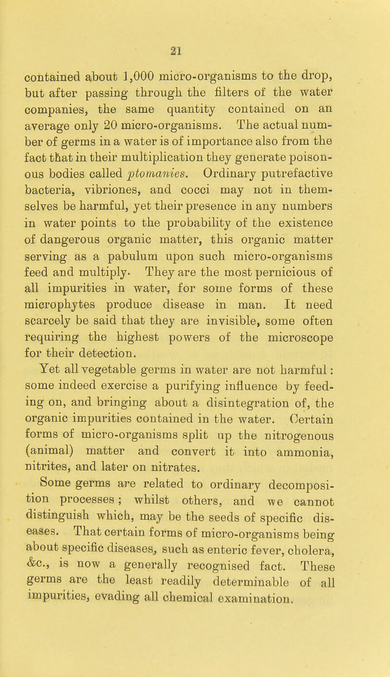 contained about ]jOOO micro-organisms to the drop, but after passing through the filters of the water companies, the same quantity contained on an average only 20 micro-organisms. The actual num- ber of germs in a water is of importance also from the fact that in their multiplication they generate poison- ous bodies called ptomanies. Ordinary putrefactive bacteria, vibriones, and cocci may not in them- selves be harmful, yet their presence in any numbers in water points to the probability of the existence of dangerous organic matter, this organic matter serving as a pabulum upon such micro-organisms feed and multiply. They are the most pernicious of all impurities in water, for some forms of these microphytes produce disease in man. It need scarcely be said that they are invisible, some often requiring the highest powers of the microscope for their detection. Yet all vegetable germs in water are not harmful: some indeed exercise a purifying influence by feed- ing on, and bringing about a disintegration of, the organic impurities contained in the water. Certain forms of micro-organisms split up the nitrogenous (animal) matter and convert it into ammonia, nitrites, and later on nitrates. Some germs are related to ordinary decomposi- tion processes; whilst others, and we cannot distinguish which, may be the seeds of specific dis- eases. That certain forms of micro-organisms being about specific diseases, such as enteric fever, cholera, &c., is now a generally recognised fact. These germs are the least readily determinable of all impurities, evading all chemical examination.