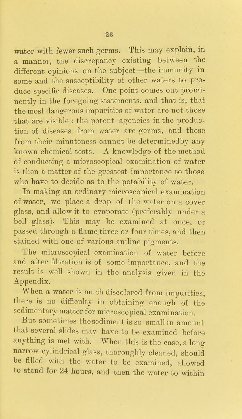 water witTi fewer sucli germs. This may explain, in a manner, the discrepancy existing between the different opinions on the subject—the immunity in some and the susceptibiHty of other waters to pro- duce specific diseases. One point comes out promi- nently in the foregoing statements, and that is, that the most dangerous impurities of water are not those -that are visible : the potent agencies in the produc- tion of diseases from water are germs, and these from their minuteness cannot be determinedby any known chemical tests. A knowledge of the method of conducting a microscopical examination of water is then a matter of the greatest importance to those who have to decide as to the potability of water. In making an ordinary microscopical examination of water, we place a drop of the water on a cover glass, and allow it to evaporate (preferably under a bell glass). This may be examined at once, or passed through a flame.three or four times, and then stained with one of various aniline pigments. The microscopical examination of water before and after filtration is of some importance, and the result is well shown in the analysis given in the Appendix. When a water is much discolored from impurities, there is no difficulty in obtaining enough of the sedimentary matter for microscopical examination. But sometimes the sediment is so smallm amount that several sHdes may have to be examined before anything is met with. When this is the case, a long narrow cylindrical glass, thoroughly cleaned, should be filled with the water to be examined, allowed to stand for 24 hours, and then the water to within