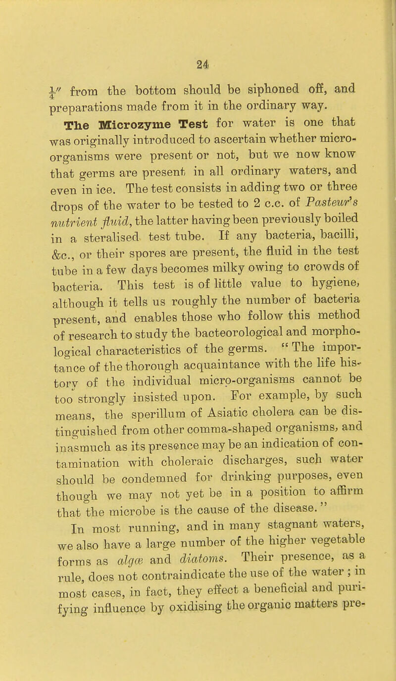 I from tlie bottom should be sipboned off, and preparations made from it in tbe ordinary way. The Microzyme Test for water is one tbat was originally introduced to ascertain wbether micro- organisms were present or not, but we now know that germs are present in all ordinary waters, and even in ice. The test consists in adding two or three drops of the water to be tested to 2 c.c. of Pasteur's nutrient fluid, the latter having been previously boiled in a steralised test tube. If any bacteria, bacilh, &c., or their spores are present, the fluid in the test tube in a few days becomes milky owing to crowds of bacteria. This test is of little value to hygiene, although it tells us roughly the number of bacteria present, and enables those who follow this method of research to study the bacteorological and morpho- logical characteristics of the germs.  The impor- tance of the thorough acquaintance with the life his- torv of the individual micro-organisms cannot be too^ strongly insisted upon. For example, by such means, the sperillum of Asiatic cholera can be dis- tinguished from other comma-shaped organisms, and inasmuch as its presence may be an indication of con- tamination with choleraic discharges, such water should be condemned for drinking purposes, even though we may not yet be in a position to affirm that the microbe is the cause of the disease. In most running, and in many stagnant waters, we also have a large number of the higher vegetable forms as algm and diatoms. Their presence, as a rule, does not contraindicate the use of the water ; m most cases, in fact, they effect a beneficial and puri- fying influence by oxidising the organic matters pre-