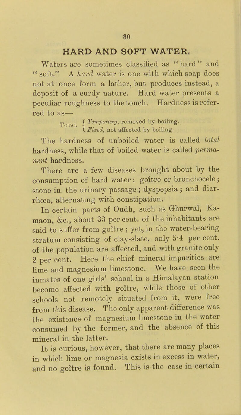 HARD AND SOFT WATER. Waters are sometimes classified as hard and  soft. A hard water is one witti whicb soap does not at once form a lather, but produces instead, a deposit of a curdy nature. Hard water presents a peculiar roughness to the touch. Hardness is refer- red to as— Total [ Temporary, removed by boiling. (. Fixed, not affected by boiling. The hardness of unboiled water is called total hardness, while that of boiled water is called perma- nent hardness. There are a few diseases brought about by the consumption of hard water : goitre or bronchocele; stone in the urinary passage ; dyspepsia ; and diar- rhoea, alternating with constipation. In certain parts of Oudh, such as Ghurwal, Ka- maon, &c., about 33 percent, of the inhabitants are said to suffer from goitre; yet, in the water-bearing stratum consisting of clay-slate, only 5*4 per cent, of the population are affected, and with granite only 2 per cent. Here the chief mineral impurities are lime and magnesium limestone. We have seen the inmates of one girls' school in a Himalayan station become affected with goitre, while those of other schools not remotely situated from it, were free from this disease. The only apparent difference was the existence of magnesium limestone in the water consumed by the former, and the absence of this mineral in the latter. It is curious, however, that there are many places in which lime or magnesia exists in excess in water, and no goitre is found. This is the case in certain