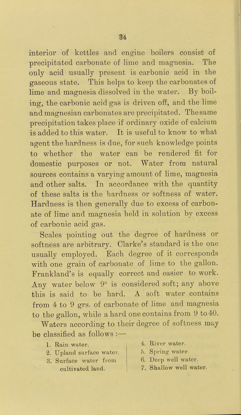 interior of kettles and engine boilers consist of precipitated carbonate of lime and magnesia. The only acid usually present is carbonic acid in the gaseous state. This helps to keep the carbonates of lime and magnesia dissolved in the water. By boil- ing, the carbonic acid gas is driven off, and the lime and magnesian carbonates are precipitated. The same precipitation takes place if ordinary oxide of calcium is added to this water. It is useful to know to what agent the hardness is due, for such knowledge points to whether the water can be rendered fit for domestic purposes or not. Water from natural sources contains a varying amount of lime, magnesia and other salts. In accordance with the quantity of these salts is the hardness or softness of water. Hardness is then generally due to excess of carbon- ate of lime and magnesia held in solution by excess of carbonic acid gas. Scales pointing out the degree of hardness or softness are arbitrary. Clarke's standard is the one usually employed. Each degree of it corresponds with one grain of carbonate of lime to the gallon. Frankland's is equally correct and easier to work. Any water below 9° is considered soft; any above this is said to be hard. A soft water contains from 4 to 9 grs. of carbonate of lime and magnesia to the gallon, while a hard one contains from 9 to40. Waters according to their degree of softness may be classified as follows :— 1. Rain water. 4. River water. 2. Upland surface water. 5. Spring water. 3. Surface water from 6. Deep well water.