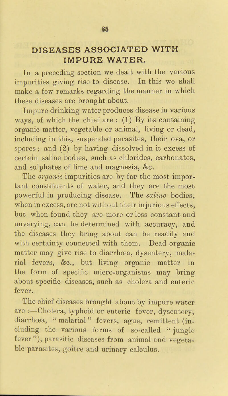 DISEASES ASSOCIATED WITH IMPURE WATER. In a preceding section we dealt with the various impurities giving rise to disease. In this we shall make a few remarks regarding the manner in which these diseases are brought about. Impure drinking water produces disease in various ways, of which the chief are : (1) By its containing organic matter, vegetable or animal, living or dead, including in this, suspended parasites, their ova, or spores; and (2) by having dissolved in it excess of certain saline bodies, such as chlorides, carbonates, and sulphates of lime and magnesia, &c. The organic impurities are by far the most impor- tant constituents of water, and they are the most powerful in producing disease. The saline bodies, when in excess, are not without their injurious effects, but when found they are more or less constant and unvarying, can be determined with accuracy, and the diseases they bring about can be readily and with certainty connected with them. Dead organic matter may give rise to diarrhoea, dysentery, mala- rial fevers, &c., but living organic matter in the form of specific micro-organisms may bring about specific diseases, such as cholera and enteric fever. The chief diseases brought about by impure water are :—Cholera, typhoid or enteric fever, dysentery, diarrhoea, malarial fevers, ague, remittent (in- cluding the various forms of so-called  jungle fever), parasitic diseases from animal and vegeta- ble parasites, goitre and urinary calculus.