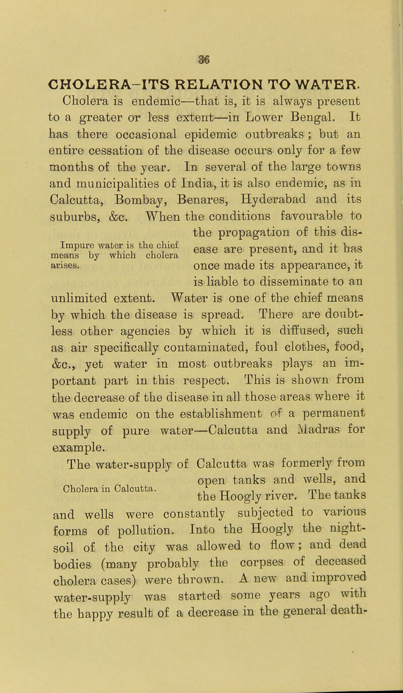 CHOLERA-ITS RELATION TO WATER. Cholera is endemic—that is, it is always present to a greater or less extent—in Lower Bengal. It has there occasional epidemic outbreaks ; but an entire cessation of the disease occurs only for a few months of the year. In several of the large towns and municipalities of India, it is also endemic, as in Calcutta, Bombay, Benares, Hyderabad and its suburbs, &c. When the conditions favourable to the propagation of this dis- Impure water is the chief present, and it has means by which cholera , arises. once made its appearance, it is liable to disseminate to an unlimited extent. Water is one of the chief means by which the disease is spread. There are doubt- less other agencies by which it is diffused, such as air specifically contaminated, foul clothes, food, &c., yet water in most outbreaks plays an im- portant part in this respect. This is shown from the decrease of the disease in all those areas where it was endemic on the establishment of a permanent supply of pure water—Calcutta and Madras for example. The water-supply of Calcutta was formerly from open tanks and wells, and Cholera in Calcutta. , tt ^ • mi a i the Hoogly river. The tanks and wells were constantly subjected to various forms of pollution. Into the Hoogly the night- soil of the city was allowed to flow; and dead bodies (many probably the corpses of deceased cholera cases) were thrown. A new and improved water-supply was started some years ago with the happy result of a decrease in the general death-