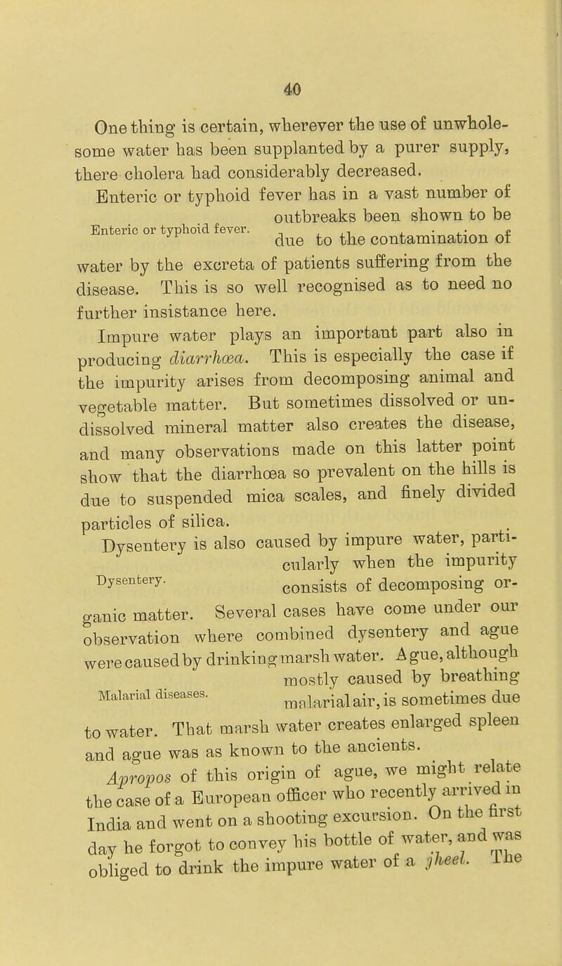 One thing is certain, wherever the use of unwhole- some water has been supplanted by a purer supply, there cholera had considerably decreased. Enteric or typhoid fever has in a vast number of outbreaks been shown to be Enteric or typhoid fever. , ,i i. • ^ due to the contamination or water by the excreta of patients suffering from the disease. This is so well recognised as to need no further insistance here. Impure water plays an important part also in producing diarrhoea. This is especially the case if the impurity arises from decomposing animal and vegetable matter. But sometimes dissolved or un- dissolved mineral matter also creates the disease, and many observations made on this latter point show that the diarrhoea so prevalent on the hills is due to suspended mica scales, and finely divided particles of siUca. Dysentery is also caused by impure water, parti- cularly when the impurity Dysentery. consists of decomposing Or- ganic matter. Several cases have come under our observation where combined dysentery and ague were caused by drinking marsh water. A gue, although mostly caused by breathing Malarial diseases. ^nlarialair, is sometimes due to water. That marsh water creates enlarged spleen and ague was as known to the ancients. Apropos of this origin of ague, we might relate the case of a European officer who recently arrived m India and went on a shooting excursion. On the hrst day he forgot to convey his bottle of water, and was obliged to drink the impure water of a jheeL iiie