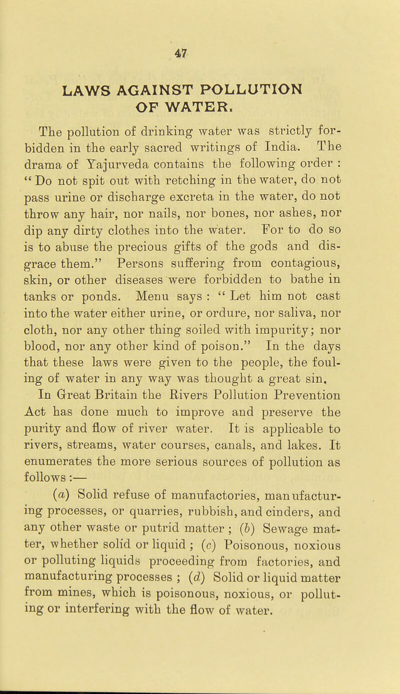 LAWS AGAINST POLLUTION OF WATER. The pollution of drinking water was strictly for- bidden in the early sacred writings of India. The drama of Yajurveda contains the following order :  Do not spit out with retching in the water, do not pass urine or discharge excreta in the water, do not throw any hair, nor nails, nor bones, nor ashes, nor dip any dirty clothes into the water. For to do so is to abuse the precious gifts of the gods and dis- grace them. Persons suffering from contagious, skin, or other diseases were forbidden to bathe in tanks or ponds. Menu says :  Let him not cast into the water either urine, or ordure, nor saliva, nor cloth, nor any other thing soiled with impurity; nor blood, nor any other kind of poison. In the days that these laws were given to the people, the foul- ing of water in any way was thought a great sin. In Great Britain the Rivers Pollution Prevention Act has done much to improve and preserve the purity and flow of river water. It is applicable to rivers, streams, water courses, canals, and lakes. It enumerates the more serious sources of pollution as follows:— (a) Solid refuse of manufactories, manufactur- ing processes, or quarries, rubbish, and cinders, and any other waste or putrid matter; (6) Sewage mat- ter, whether solid or liquid ; (c) Poisonous, noxious or polluting liquids proceeding from factories, and manufacturing processes ; (d) Solid or liquid matter from mines, which is poisonous, noxious, or pollut- ing or interfering with the flow of water.