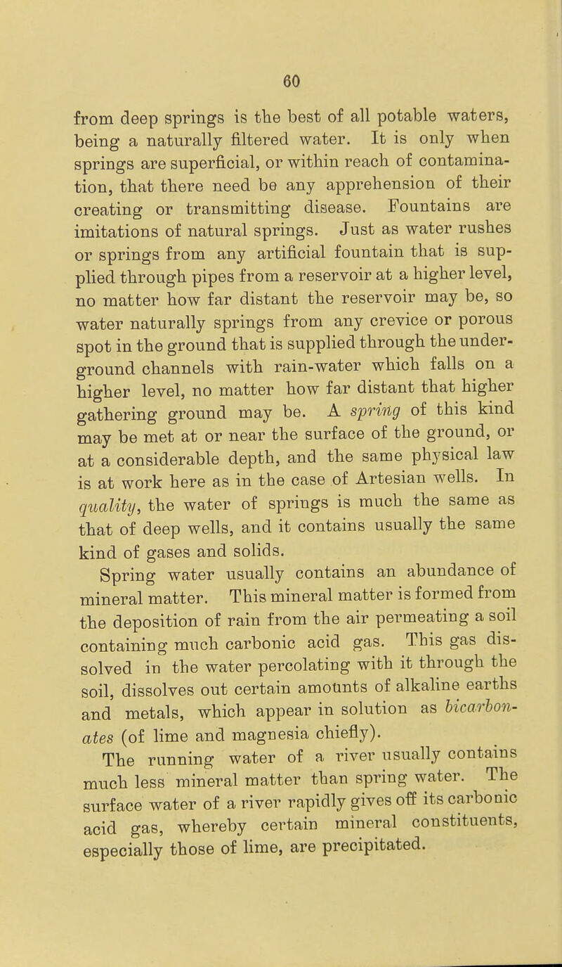 from deep springs is tlie best of all potable waters, being a naturally filtered water. It is only when springs are superficial, or within reach of contamina- tion, that there need be any apprehension of their creating or transmitting disease. Fountains are imitations of natural springs. Just as water rushes or springs from any artificial fountain that is sup- plied through pipes from a reservoir at a higher level, no matter how far distant the reservoir may be, so water naturally springs from any crevice or porous spot in the ground that is supplied through the under- ground channels with rain-water which falls on a higher level, no matter how far distant that higher gathering ground may be. A spring of this kind may be met at or near the surface of the ground, or at a considerable depth, and the same physical law is at work here as in the case of Artesian wells. In quality, the water of springs is much the same as that of deep wells, and it contains usually the same kind of gases and solids. Spring water usually contains an abundance of mineral matter. This mineral matter is formed from the deposition of rain from the air permeating a soil containing much carbonic acid gas. This gas dis- solved in the water percolating with it through the soil, dissolves out certain amounts of alkaline earths and metals, which appear in solution as hicarbon- ates (of lime and magnesia chiefly). The running water of a river usually contains much less mineral matter than spring water. The surface water of a river rapidly gives off its carbonic acid gas, whereby certain mineral constituents, especially those of lime, are precipitated.