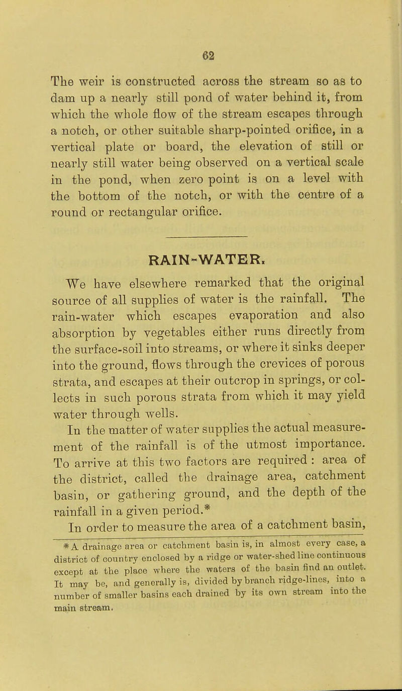 e2 The weir is constructed across the stream so as to dam up a nearly still pond of water behind it, from which the whole flow of the stream escapes through a notch, or other suitable sharp-pointed orifice, in a vertical plate or board, the elevation of still or nearly still water being observed on a vertical scale in the pond, when zero point is on a level with the bottom of the notch, or with the centre of a round or rectangular orifice. RAIN-WATER. We have elsewhere remarked that the original source of all supplies of water is the rainfall. The rain-water which escapes evaporation and also absorption by vegetables either runs directly from the surface-soil into streams, or where it sinks deeper into the ground, flows through the crevices of porous strata, and escapes at their outcrop in springs, or col- lects in such porous strata from which it may yield water through wells. In the matter of water supplies the actual measure- ment of the rainfall is of the utmost importance. To arrive at this two factors are required : area of the district, called the drainage area, catchment basin, or gathering ground, and the depth of the rainfall in a given period.* In order to measure the area of a catchment basin, * A drainage area or catchment basin is, in almost every case, a district of country enclosed by a ridge or water-shed line continuous except at the place where the waters of the basin find an outlet. It may be, and generally is, divided by branch ridge-lines, into a number of smaller basins each drained by its own stream into the main stream.