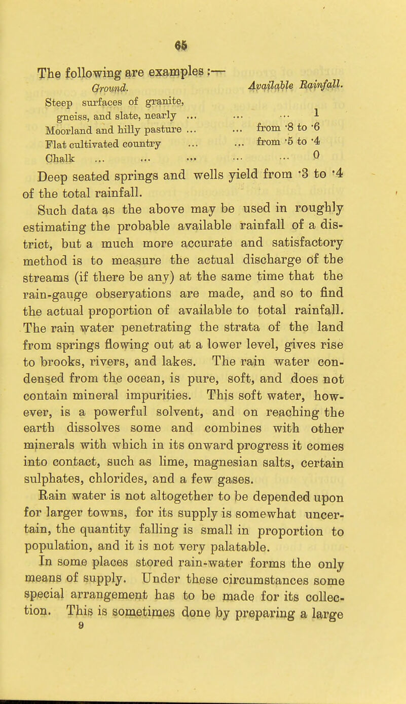 The following are examples:— Ground. Apq^hle Eainfall. Steep siorfaces of granite, gneiss, and slate, nearly ... ... ••• 1 Moorland and HUy pasture ... ... from -8 to -6 Flat cultivated country ... ... from-5 to'4 Chalk ••• 0 Deep seated springs and wells yield from 3 to '4 of the total rainfall. Such data as the above may be used in roughly estimating the probable available rainfall of a dis- trict, but a much more accurate and satisfactory method is to measure the actual discharge of the streams (if there be any) at the same time that the rain-gauge observations are made, and so to find the actual proportion of available to total rainfall. The rain water penetrating the strata of the land from springs flowing out at a lower level, gives rise to brooks, rivers, and lakes. The rain water con- densed from the ocean, is pure, soft, and does not contain mineral impurities. This soft water, how- ever, is a powerful solvent, and on reaching the earth dissolves some and combines with other minerals with which in its onward progress it comes into contact, such as lime, magnesian salts, certain sulphates, chlorides, and a few gases. Rain water is not altogether to be depended upon for larger towns, for its supply is somewhat uncer- tain, the quantity falling is small in proportion to population, and it is not very palatable. In some places stored rain-water forms the only means of supply. Under these circumstances some special arrangement has to be made for its collec- tion. This is sometimes done by preparing a large