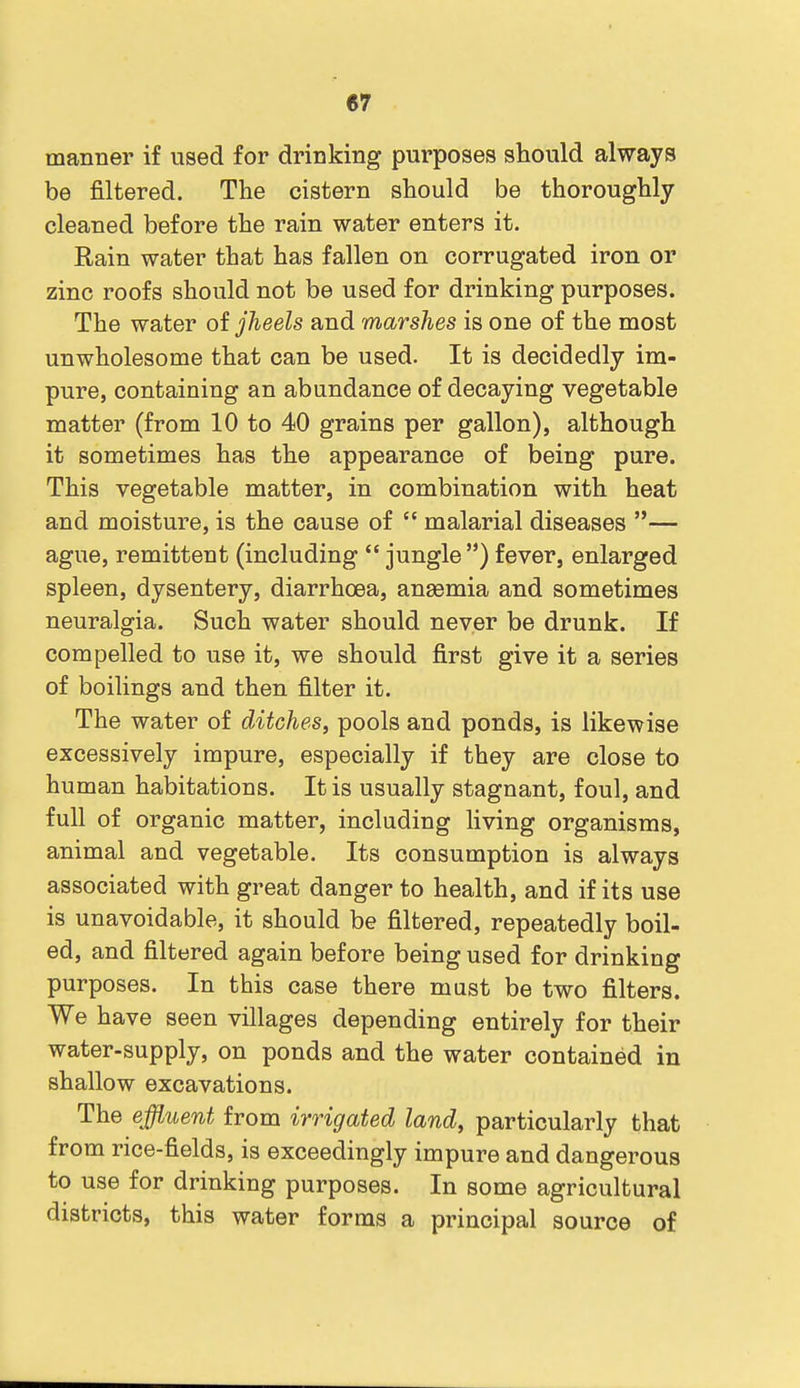 manner if used for drinking purposes should always be filtered. The cistern should be thoroughly cleaned before the rain water enters it. Rain water that has fallen on corrugated iron or zinc roofs should not be used for drinking purposes. The water of jheels and marshes is one of the most unwholesome that can be used. It is decidedly im- pure, containing an abundance of decaying vegetable matter (from 10 to 40 grains per gallon), although it sometimes has the appearance of being pure. This vegetable matter, in combination with heat and moisture, is the cause of  malarial diseases — ague, remittent (including  jungle) fever, enlarged spleen, dysentery, diarrhoea, angemia and sometimes neuralgia. Such water should never be drunk. If compelled to use it, we should first give it a series of boilings and then filter it. The water of ditches, pools and ponds, is likewise excessively impure, especially if they are close to human habitations. It is usually stagnant, foul, and full of organic matter, including living organisms, animal and vegetable. Its consumption is always associated with great danger to health, and if its use is unavoidable, it should be filtered, repeatedly boil- ed, and filtered again before being used for drinking purposes. In this case there must be two filters. We have seen villages depending entirely for their water-supply, on ponds and the water contained in shallow excavations. The effluent from irrigated land, particularly that from rice-fields, is exceedingly impure and dangerous to use for drinking purposes. In some agricultural districts, this water forms a principal source of