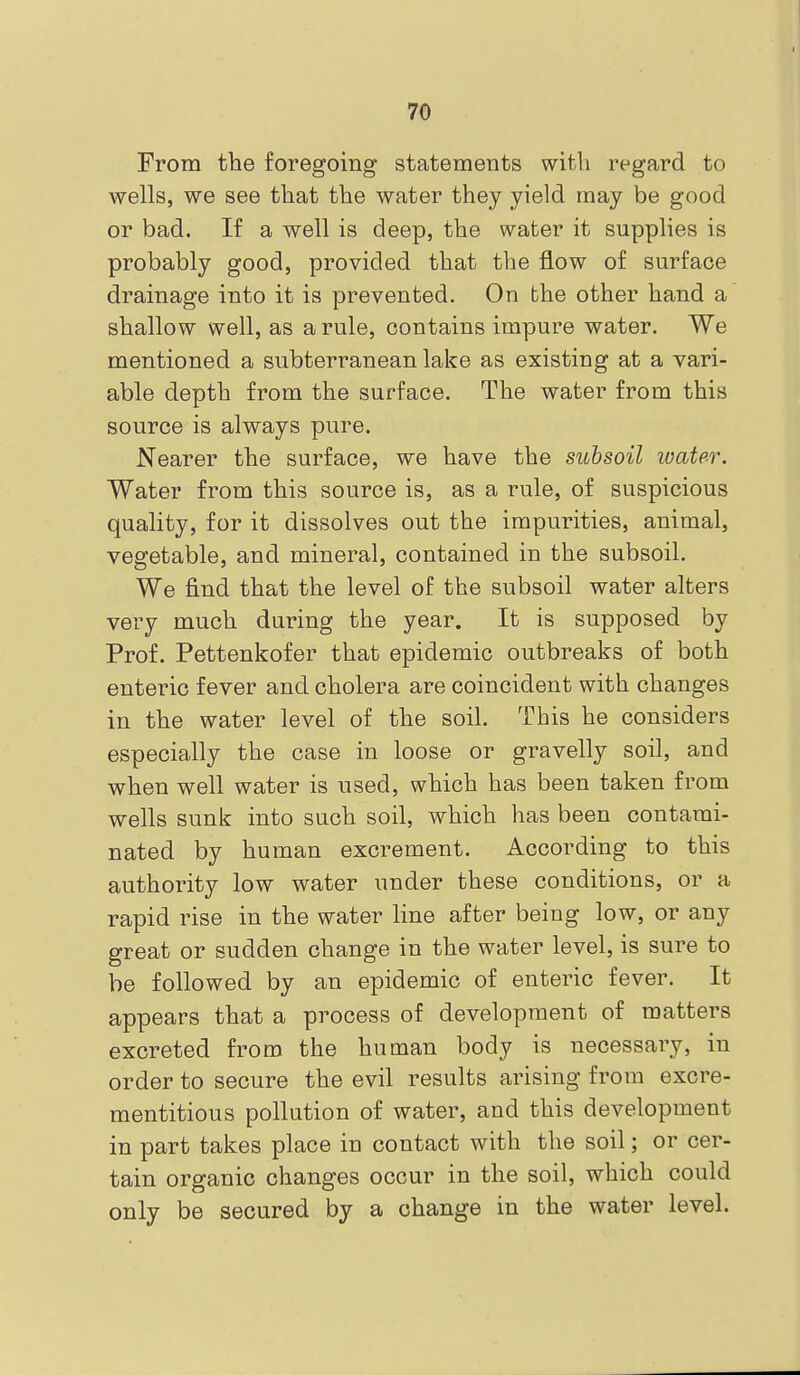 From tbe foregoing statements with regard to wells, we see that the water they yield may be good or bad. If a well is deep, the water it supplies is probably good, provided that the flow of surface drainage into it is prevented. On bhe other hand a shallow well, as a rule, contains impure water. We mentioned a subterranean lake as existing at a vari- able depth from the surface. The water from this source is always pure. Nearer the surface, we have the subsoil ivater. Water from this source is, as a rule, of suspicious quality, for it dissolves out the impurities, animal, vegetable, and mineral, contained in the subsoil. We find that the level of the subsoil water alters very much during the year. It is supposed by Prof. Pettenkofer that epidemic outbreaks of both enteric fever and cholera are coincident with changes in the water level of the soil. This he considers especially the case in loose or gravelly soil, and when well water is used, which has been taken from wells sunk into such soil, which has been contami- nated by human excrement. According to this authority low water under these conditions, or a rapid rise in the water line after being low, or any great or sudden change in the water level, is sure to be followed by an epidemic of enteric fever. It appears that a process of development of matters excreted from the human body is necessary, in order to secure the evil results arising from excre- mentitious pollution of water, and this development in part takes place in contact with the soil; or cer- tain organic changes occur in the soil, which could only be secured by a change in the water level.