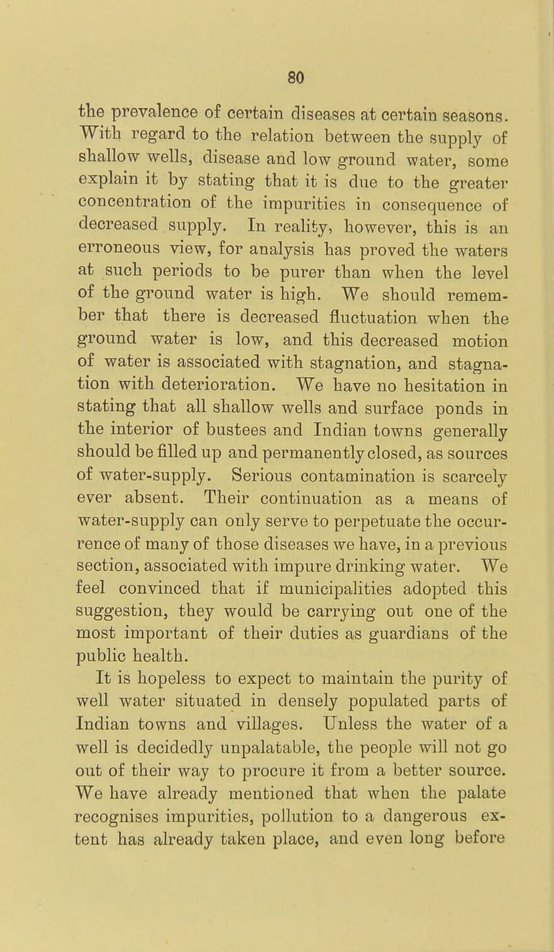 the prevalence of certain diseases at certain seasons. With regard to the relation between the supply of shallow wells, disease and low ground water, some explain it by stating that it is due to the greater concentration of the impurities in consequence of decreased supply. In reality, however, this is an erroneous view, for analysis has proved the waters at such periods to be purer than when the level of the ground water is high. We should remem- ber that there is decreased fluctuation when the ground water is low, and this decreased motion of water is associated with stagnation, and stagna- tion with deterioration. We have no hesitation in stating that all shallow wells and surface ponds in the interior of bustees and Indian towns generally should be filled up and permanently closed, as sources of water-supply. Serious contamination is scarcely ever absent. Their continuation as a means of water-supply can only serve to perpetuate the occur- rence of many of those diseases we have, in a previous section, associated with impure drinking water. We feel convinced that if municipalities adopted this suggestion, they would be carrying out one of the most important of their duties as guardians of the public health. It is hopeless to expect to maintain the purity of well water situated in densely populated parts of Indian towns and villages. Unless the water of a well is decidedly unpalatable, the people will not go out of their way to procure it from a better source. We have already mentioned that when the palate recognises impurities, pollution to a dangerous ex- tent has already taken place, and even long before