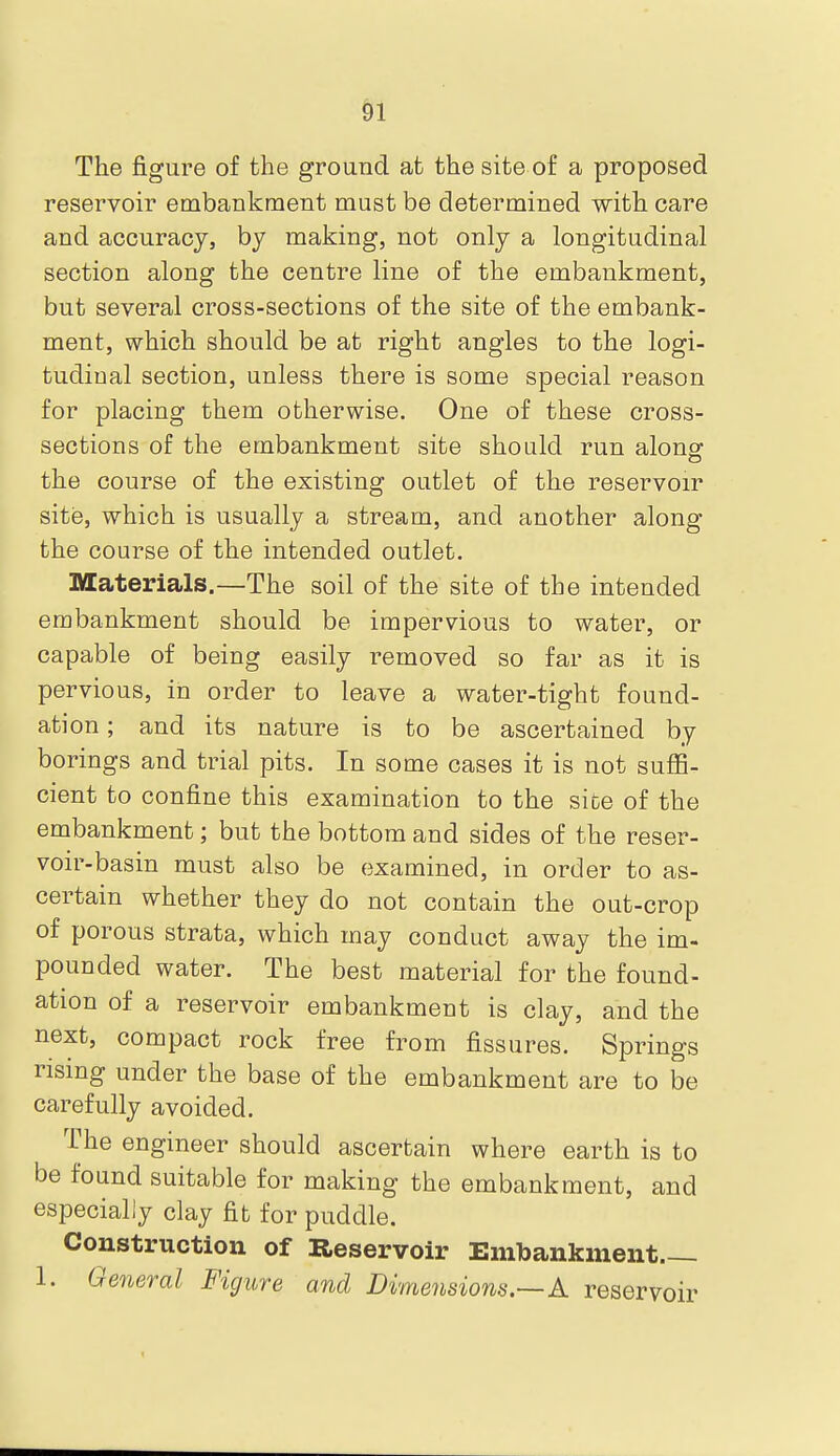 &1 The figure of the ground at the site of a proposed reservoir embankment must be determined with care and accuracj, by making, not only a longitudinal section along the centre line of the embankment, but several cross-sections of the site of the embank- ment, which should be at right angles to the logi- tudiual section, unless there is some special reason for placing them otherwise. One of these cross- sections of the embankment site should run alonsr the course of the existing outlet of the reservoir site, which is usually a stream, and another along the course of the intended outlet. Materials.—The soil of the site of the intended embankment should be impervious to water, or capable of being easily removed so far as it is pervious, in order to leave a water-tight found- ation ; and its nature is to be ascertained by borings and trial pits. In some cases it is not suffi- cient to confine this examination to the sice of the embankment; but the bottom and sides of the reser- voir-basin must also be e3xamined, in order to as- certain whether they do not contain the out-crop of porous strata, which may conduct away the im- pounded water. The best material for the found- ation of a reservoir embankment is clay, and the next, compact rock free from fissures. Springs rising under the base of the embankment are to be carefully avoided. The engineer should ascertain where earth is to be found suitable for making the embankment, and especially clay fit for puddle. Construction of Reservoir Embankment 1. General Figure and Dimensions.—A reservoir