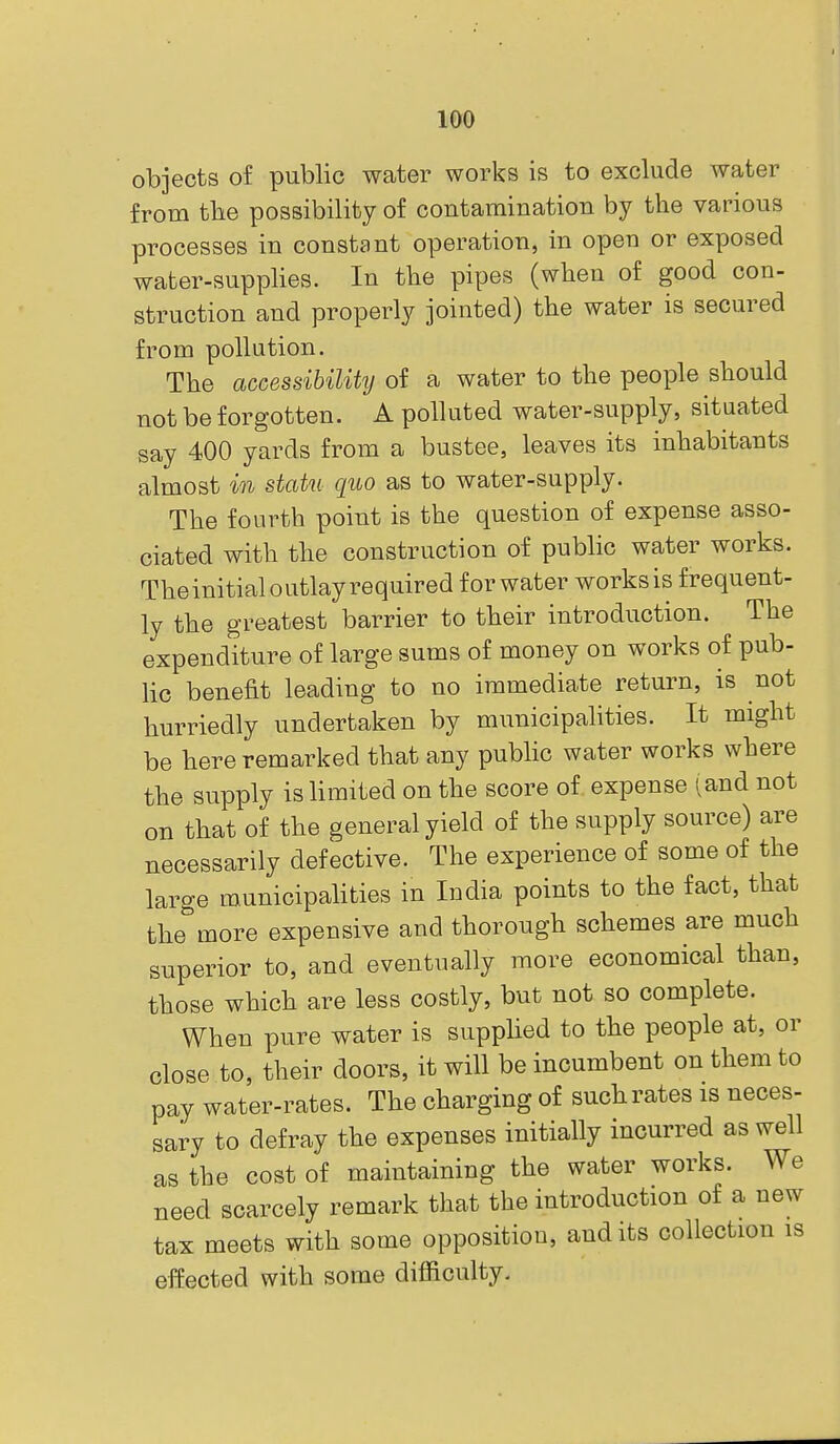 objects of public water works is to exclude water from tlie possibility of contamination by the various processes in constant operation, in open or exposed water-supplies. In the pipes (wben of good con- struction and properly jointed) the water is secured from pollution. The accessibility of a water to the people should not be forgotten. A polluted water-supply, situated say 400 yards from a bustee, leaves its inhabitants almost in statu quo as to water-supply. The fourth point is the question of expense asso- ciated with the construction of public water works. The initial outlay required for water works is frequent- ly the greatest barrier to their introduction. The expenditure of large sums of money on works of pub- lic benefit leading to no immediate return, is not hurriedly undertaken by municipalities. It might be here remarked that any public water works where the supply is limited on the score of expense (and not on that of the general yield of the supply source) are necessarily defective. The experience of some of the large municipalities in India points to the fact, that the more expensive and thorough schemes are much superior to, and eventually more economical than, those which are less costly, but not so complete. When pure water is supplied to the people at, or close to, their doors, it will be incumbent on them to pay water-rates. The charging of such rates is neces- sary to defray the expenses initially incurred as well as the cost of maintaining the water works. We need scarcely remark that the introduction of a new tax meets with some opposition, audits collection is effected with some difl&culty.