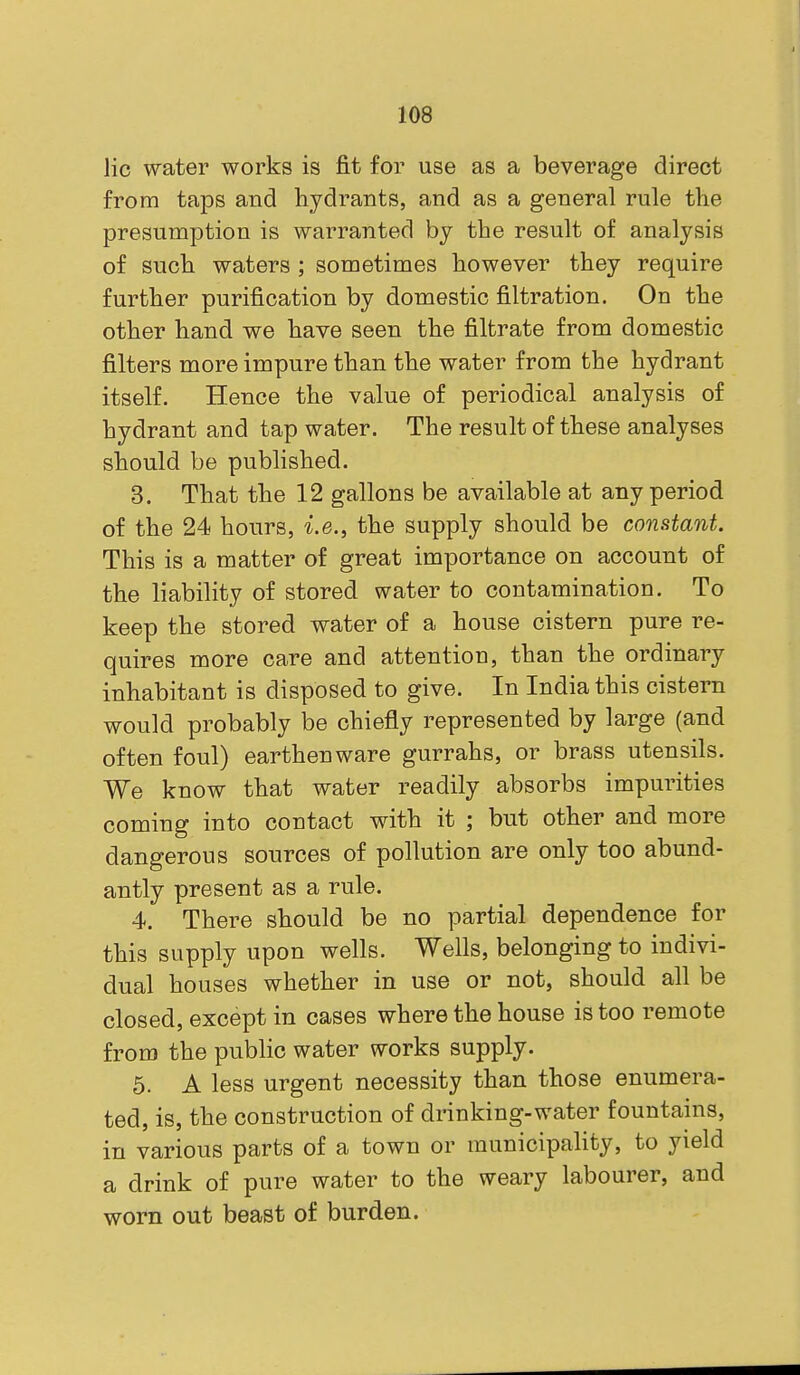 lie water works is fit for use as a beverage direct from taps and hydrants, and as a general rule the presumption is warranted by the result of analysis of such waters ; sometimes however they require further purification by domestic filtration. On the other hand we have seen the filtrate from domestic filters more impure than the water from the hydrant itself. Hence the value of periodical analysis of hydrant and tap water. The result of these analyses should be published. 3. That the 12 gallons be available at any period of the 24 hours, i.e., the supply should be constant. This is a matter of great importance on account of the liability of stored water to contamination. To keep the stored water of a house cistern pure re- quires more care and attention, than the ordinary inhabitant is disposed to give. In India this cistern would probably be chiefly represented by large (and often foul) earthenware gurrahs, or brass utensils. We know that water readily absorbs impurities coming into contact with it ; but other and more dangerous sources of pollution are only too abund- antly present as a rule. 4. There should be no partial dependence for this supply upon wells. Wells, belonging to indivi- dual houses whether in use or not, should all be closed, except in cases where the house is too remote from the public water works supply. 5. A less urgent necessity than those enumera- ted, is, the construction of drinking-water fountains, in various parts of a town or municipality, to yield a drink of pure water to the weary labourer, and worn out beast of burden.