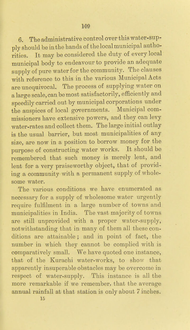 6. The administrative control over this water-sup- ply should be in the hands of the local municipal autho- rities. It may be considered the duty of every local municipal body to endeavour to provide an adequate supply of pure water for the community. The clauses with reference to this in the various Municipal Acts are unequivocal. The process of supplying water on a large scale, can be most satisfactorily, efficiently and speedily carried out by municipal corporations under the auspices of local governments. Municipal com- missioners have extensive powers, and they can levy water-rates and collect them. The large initial outlay is the usual barrier, but most municipalities of any size, are now in a position to borrow money for the purpose of constructing water works. It should be remembered that such money is merely lent, and lent for a very praiseworthy object, that of provid- ing a community with a permanent supply of whole- some water. The various conditions we have enumerated as necessary for a supply of wholesome water urgently require fulfilment in a large number of towns and municipalities in India. The vast majority of towns are still unprovided with a proper water-supply, notwithstanding that in many of them all these con- ditions are attainable ; and in point of fact, the number in which they cannot be complied with is comparatively small. We have quoted one instance, that of the Kurachi water-works, to show that apparently insuperable obstacles may be overcome in respect of water-supply. This instance is all the more remarkable if we remember, that the average annual rainfall at that station is only about 7 inches. 15