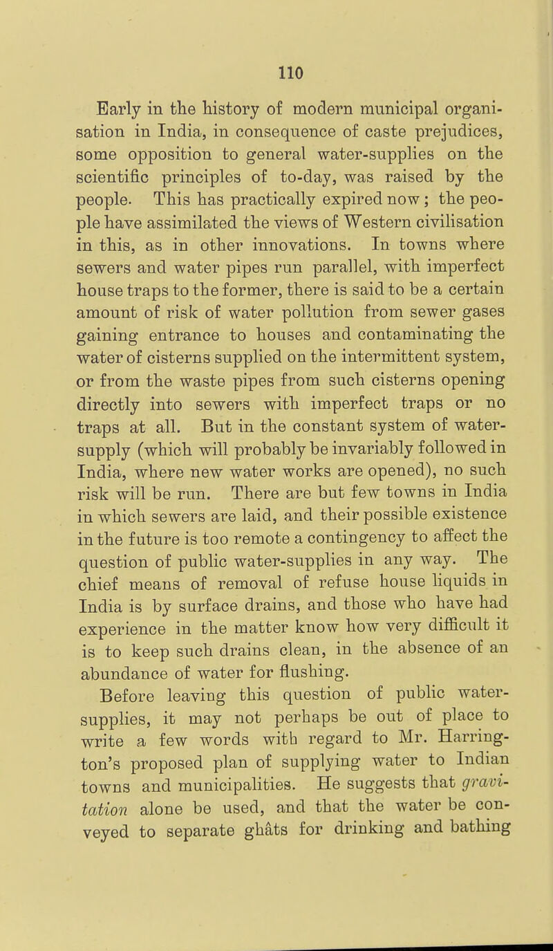 Early in the history of modern municipal organi- sation in India, in consequence of caste prejudices, some opposition to general water-supplies on the scientific principles of to-day, was raised by the people. This has practically expired now; the peo- ple have assimilated the views of Western civilisation in this, as in other innovations. In towns where sewers and water pipes run parallel, with imperfect house traps to the former, there is said to be a certain amount of risk of water pollution from sewer gases gaining entrance to houses and contaminating the water of cisterns supplied on the intermittent system, or from the waste pipes from such cisterns opening directly into sewers with imperfect traps or no traps at all. But in the constant system of water- supply (which will probably be invariably followed in India, where new water works are opened), no such risk will be run. There are but few towns in India in which sewers are laid, and their possible existence in the future is too remote a contingency to affect the question of public water-supplies in any way. The chief means of removal of refuse house hquids in India is by surface drains, and those who have had experience in the matter know how very difficult it is to keep such drains clean, in the absence of an abundance of water for flushing. Before leaving this question of public water- supplies, it may not perhaps be out of place to write a few words with regard to Mr. Harring- ton's proposed plan of supplying water to Indian towns and municipalities. He suggests that gravi- tation alone be used, and that the water be con- veyed to separate ghats for drinking and bathing