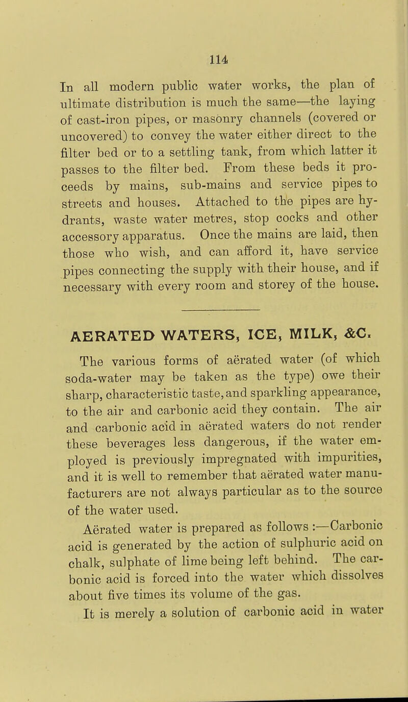 In all modern public water works, the plan of ultimate distribution is mucli the same—the laying of cast-iron pipes, or masonry channels (covered or uncovered) to convey the water either direct to the filter bed or to a settling tank, from which latter it passes to the filter bed. From these beds it pro- ceeds by mains, sub-mains and service pipes to streets and houses. Attached to the pipes are hy- drants, waste water metres, stop cocks and other accessory apparatus. Once the mains are laid, then those who wish, and can afford it, have service pipes connecting the supply with their house, and if necessary with every room and storey of the house. AERATED WATERS, ICE, MILK, &C. The various forms of aerated water (of which soda-water may be taken as the type) owe their sharp, characteristic taste, and sparkHng appearance, to the air and carbonic acid they contain. The air and carbonic acid in aerated waters do not render these beverages less dangerous, if the water em- ployed is previously impregnated with impurities, and it is well to remember that aerated water manu- facturers are not always particular as to the source of the water used. Aerated water is prepared as follows :—Carbonic acid is generated by the action of sulphuric acid on chalk, sulphate of lime being left behind. The car- bonic acid is forced into the water which dissolves about five times its volume of the gas. It is merely a solution of carbonic acid in water