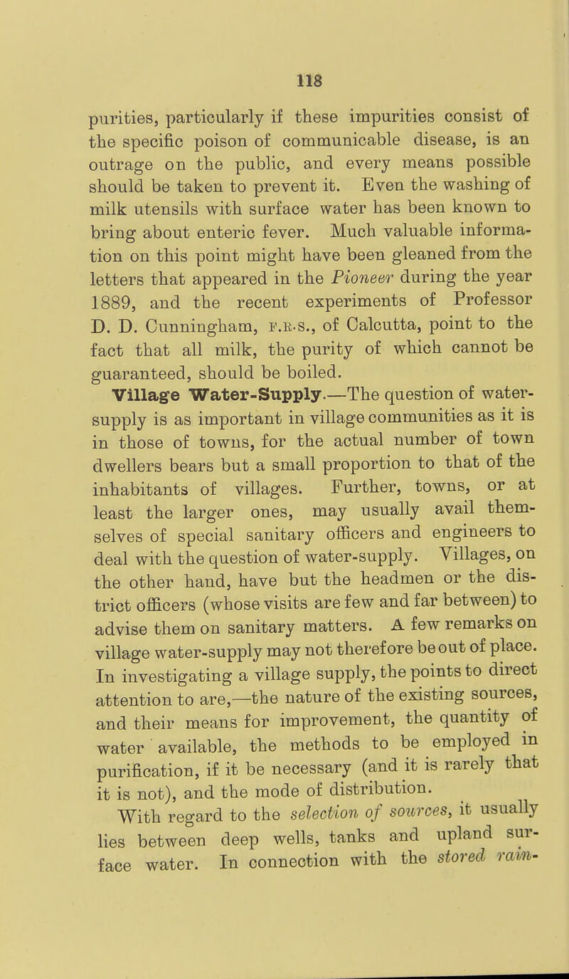 purities, particularly if these impurities consist of the specific poison of communicable disease, is an outrage on the public, and every means possible should be taken to prevent it. Even the washing of milk utensils with surface water has been known to bring about enteric fever. Much valuable informa- tion on this point might have been gleaned from the letters that appeared in the Pioneer during the year 1889, and the recent experiments of Professor D. D. Cunningham, f.r-s., of Calcutta, point to the fact that all milk, the purity of which cannot be guaranteed, should be boiled. Village Water-Supply.—The question of water- supply is as important in village communities as it is in those of towns, for the actual number of town dwellers bears but a small proportion to that of the inhabitants of villages. Further, towns, or at least the larger ones, may usually avail them- selves of special sanitary officers and engineers to deal with the question of water-supply. Villages, on the other hand, have but the headmen or the dis- trict officers (whose visits are few and far between) to advise them on sanitary matters. A few remarks on village water-supply may not therefore be out of place. In investigating a village supply, the points to direct attention to are,—the nature of the existing sources, and their means for improvement, the quantity of water available, the methods to be employed in purification, if it be necessary (and it is rarely that it is not), and the mode of distribution. With regard to the selection of sources, it usually lies between deep wells, tanks and upland sur- face water. In connection with the stored ram-