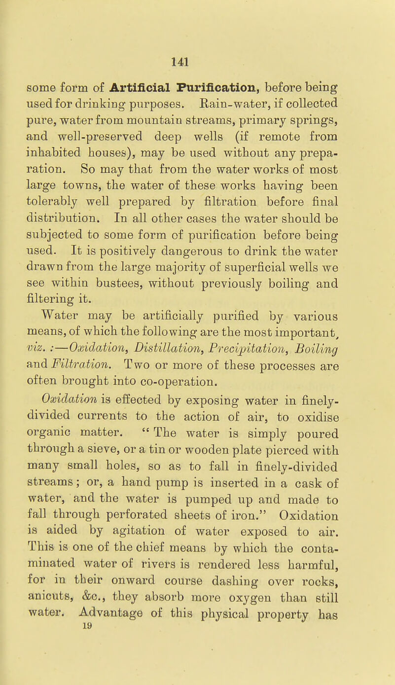 some form of Artificial Purification, before being used for drinking purposes. Rain-water, if collected pure, water from mountain streams, primary springs, and well-preserved deep wells (if remote from inhabited houses), may be used without any prepa- ration. So may that from the water works of most large towns, the water of these works having been tolerably well prepared by filtration before final distribution. In all other cases the water should be subjected to some form of purification before being used. It is positively dangerous to drink the water drawn from the large majority of superficial wells we see within bustees, without previously boiling and filtering it. Water may be artificially purified by various means, of which the following are the most important, viz. :—Oxidation, Distillation, Precipitation, Boiling ?ind Filtration. Two or more of these processes are often brought into co-operation. Oxidation is effected by exposing water in finely- divided currents to the action of air, to oxidise organic matter.  The water is simply poured through a sieve, or a tin or wooden plate pierced with many small holes, so as to fall in finely-divided streams; or, a hand pump is inserted in a cask of water, and the water is pumped up and made to fall through perforated sheets of iron. Oxidation is aided by agitation of water exposed to air. This is one of the chief means by which the conta- minated water of rivers is rendered less harmful, for in their onward course dashing over rocks, anicuts, &c., they absorb more oxygen than still water. Advantage of this physical property has