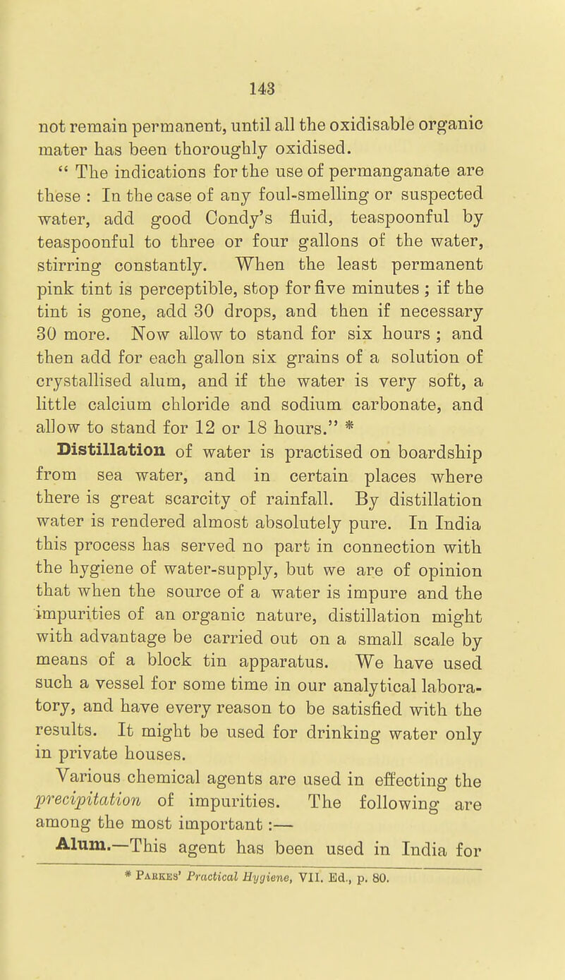 not remain permanent, until all the oxidisable organic mater has been thoroughly oxidised.  The indications for the use of permanganate are these : In the case of any foul-smelling or suspected water, add good Condy's fluid, teaspoonful by teaspoonful to three or four gallons of the water, stirring constantly. When the least permanent pink tint is perceptible, stop for five minutes ; if the tint is gone, add 30 drops, and then if necessary 30 more. Now allow to stand for six hours ; and then add for each gallon six grains of a solution of crystallised alum, and if the water is very soft, a little calcium chloride and sodium carbonate, and allow to stand for 12 or 18 hours. * Distillation of water is practised on boardship from sea water, and in certain places where there is great scarcity of rainfall. By distillation water is rendered almost absolutely pure. In India this process has served no part in connection with the hygiene of water-supply, but we are of opinion that when the source of a water is impure and the impurities of an organic nature, distillation might with advantage be carried out on a small scale by means of a block tin apparatus. We have used such a vessel for some time in our analytical labora- tory, and have every reason to be satisfied with the results. It might be used for drinking water only in private houses. Various chemical agents are used in effecting the precipitation of impurities. The following are among the most important:— Alum.—This agent has been used in India for Pakkes' Practical Hygiene, VII. Ed., p, 80.