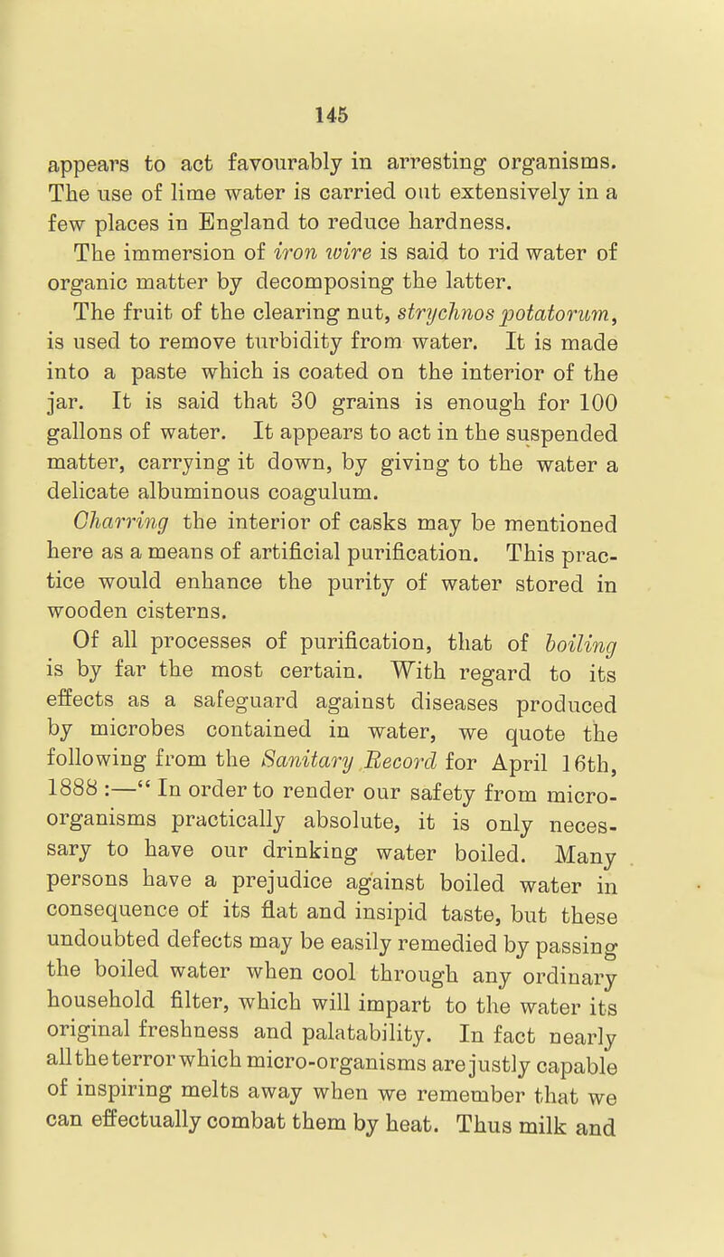 appears to act favourably in arresting organisms. The use of lime water is carried out extensively in a few places in England to reduce hardness. The immersion of iron loire is said to rid water of organic matter by decomposing the latter. The fruit of the clearing nut, strychnospotatorum, is used to remove turbidity from water. It is made into a paste which is coated on the interior of the jar. It is said that 30 grains is enough for 100 gallons of water. It appears to act in the suspended matter, carrying it down, by giving to the water a delicate albuminous coagulum. Charring the interior of casks may be mentioned here as a means of artificial purification. This prac- tice would enhance the purity of water stored in wooden cisterns. Of all processes of purification, that of boiling is by far the most certain. With regard to its effects as a safeguard against diseases produced by microbes contained in water, we quote the following from the Sanitary Record for April 16th, 1888 :— In order to render our safety from micro- organisms practically absolute, it is only neces- sary to have our drinking water boiled. Many persons have a prejudice against boiled water in consequence of its flat and insipid taste, but these undoubted defects may be easily remedied by passing the boiled water when cool through any ordinary household filter, which will impart to the water its original freshness and palatability. In fact nearly all the terror which micro-organisms are justly capable of inspiring melts away when we remember that we can effectually combat them by heat. Thus milk and