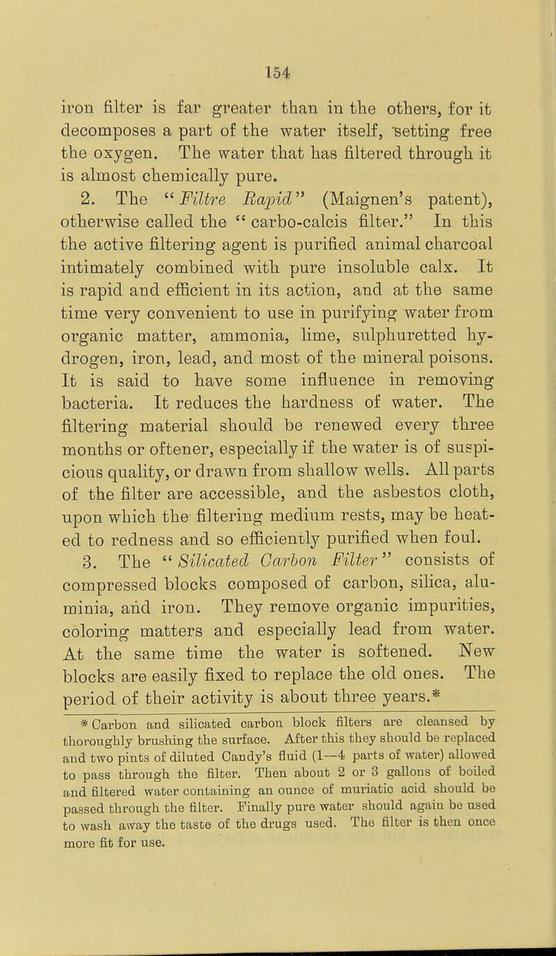 iron filter is far greater than in the others, for it decomposes a part of the water itself, setting free the oxygen. The water that has filtered through it is almost chemically pure. 2. The  Filtre Rapid (Maignen's patent), otherwise called the  carbo-calcis filter. In this the active filtering agent is purified animal charcoal intimately combined witli pure insoluble calx. It is rapid and efiicient in its action, and at the same time very convenient to use in purifying water from organic matter, ammonia, lime, sulphuretted hy- drogen, iron, lead, and most of the mineral poisons. It is said to have some influence in removing bacteria. It reduces the hardness of water. The filtering material should be renewed every three months or of tener, especially if the water is of suspi- cious quality, or drawn from shallow wells. All parts of the filter are accessible, and the asbestos cloth, upon which the filtering medium rests, may be heat- ed to redness and so efficiently purified when foul. 3. The  Silicatecl Carbon Filter consists of compressed blocks composed of carbon, silica, alu- minia, and iron. They remove organic impurities, coloring matters and especially lead from water. At the same time the water is softened. New blocks are easily fixed to replace the old ones. The period of their activity is about three years.* * Carbon and silicated carbon block filtei's are cleansed by thoronghly brushing the surface. After this they should be replaced and two pints of diluted Candy's fluid (1—4 parts of water) allowed to pass through the filter. Then about 2 or 3 gallons of boiled and filtered water containing an ounce of muriatic acid should be passed through the filter. Finally pure water should again be used to wash away the taste of the drugs used. The filter is then once more fit for use.