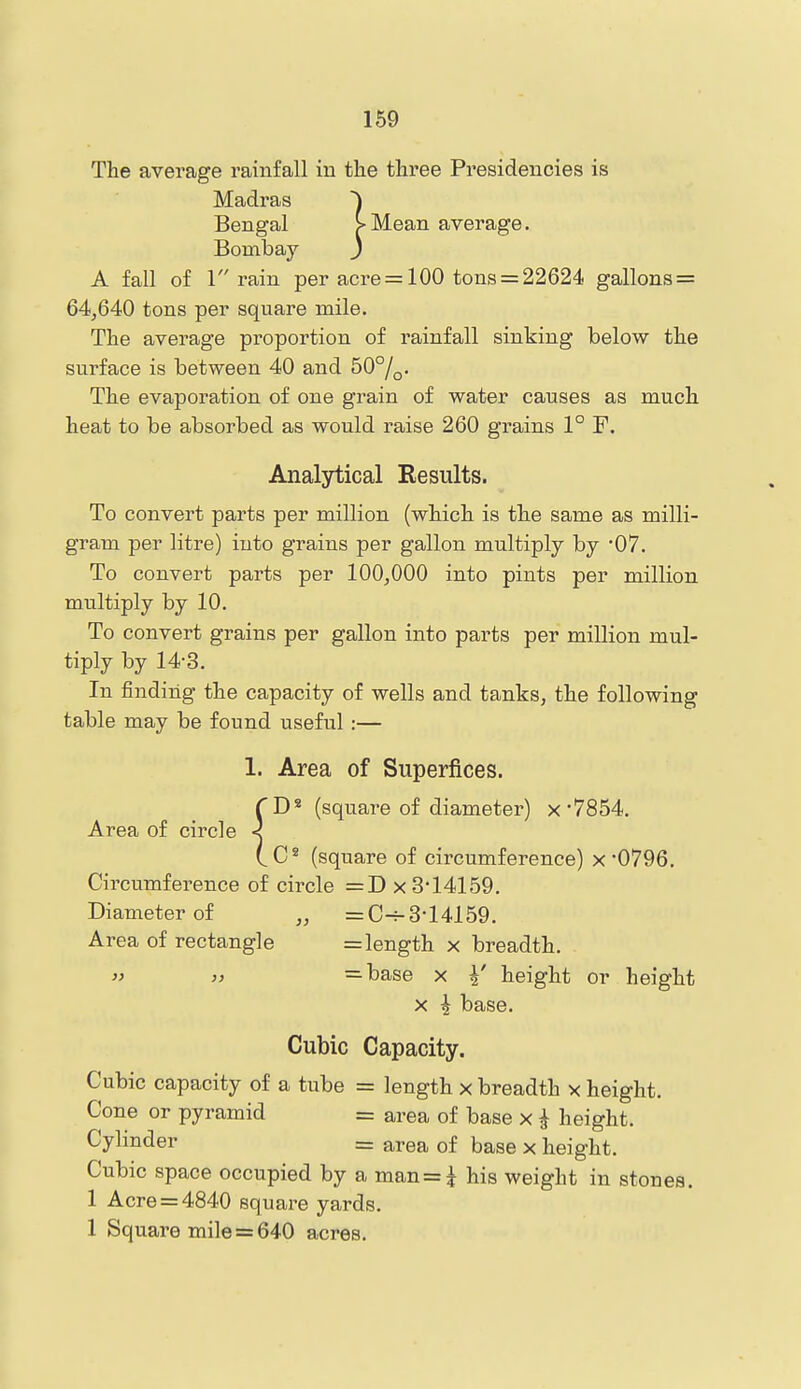 169 The average rainfall in the three Presidencies is Madras Bengal [-Mean average. Bombay j A fall of 1 rain per acre = 100 tons = 22624 gallons = 64,640 tons per square mile. The average proportion of rainfall sinking below the surface is between 40 and 50°/^. The evaporation of one grain of water causes as much heat to be absorbed as would raise 260 grains 1° F. Analytical Results. To convert parts per million (which is the same as milli- gram per litre) into grains per gallon multiply by 07. To convert parts per 100,000 into pints per million multiply by 10. To convert grains per gallon into parts per million mul- tiply by 14-3. In finding the capacity of wells and tanks, the following table may be found useful:— 1. Area of Superfices. TD^ (square of diameter) x'7854. Area of circle < CC* (square of circumference) x'0796. Circumference of circle =D x 3-14159. Diameter of „ =C^3-14159. Area of rectangle = length x breadth.  >} =base X Y height or height X ^ base. Cubic Capacity. Cubic capacity of a tube = length x breadth x height. Cone or pyramid = area of base x ^ height. Cylinder = area of base x height. Cubic space occupied by a man = i his weight in stones. 1 Acre = 4840 square yards. 1 Square mile = 640 acres.