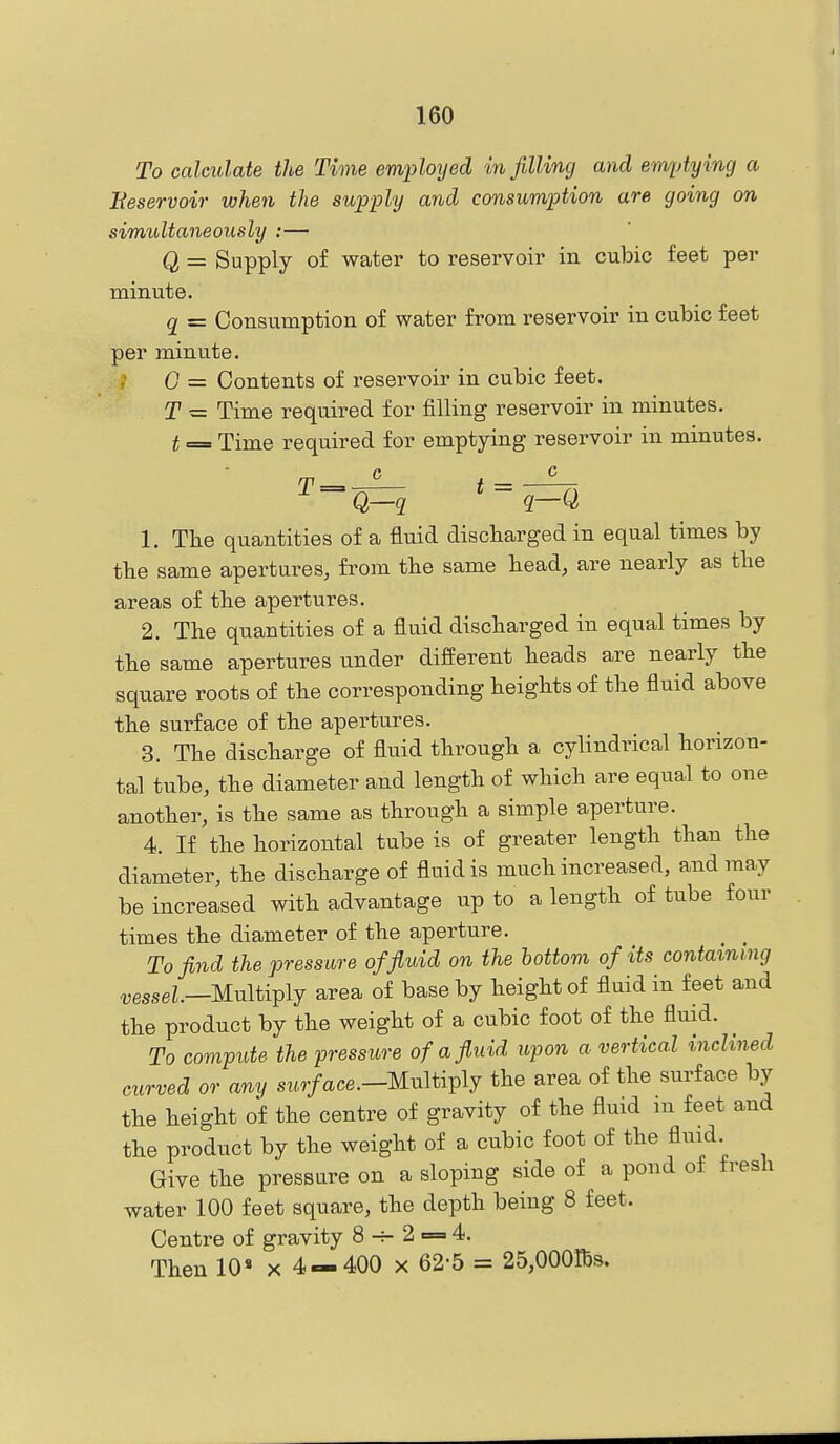 To calculate the Time employed in filling and emptying a Beservoir when the supply and consumption are going on simultaneously :— Q = Supply of water to reservoir in cubic feet per minute. q = Consumption of water from reservoir in cubic feet per minute. 0 = Contents of reservoir in cubic feet. T — Time required for filling reservoir in minutes. t = Time required for emptying reservoir in minutes. t 1. The quantities of a fluid discharged in equal times by the same apertures, from the same head, are nearly as the areas of the apertures. 2. The quantities of a fluid discharged in equal times by the same apertures under different heads are nearly the square roots of the corresponding heights of the fluid above the surface of the apertures. 3. The discharge of fluid through a cylindrical horizon- tal tube, the diameter and length of which are equal to one another, is the same as through a simple aperture. 4. If the horizontal tube is of greater length than the diameter, the discharge of fluid is much increased, and may be increased with advantage up to a length of tube four times the diameter of the aperture. To find the pressure of fluid on the bottom of its containing ^esseZ.—Multiply area of base by height of fluid in feet and the product by the weight of a cubic foot of the fluid. To compute the pressure of a fluid upon a vertical inclined curved or any sz,,7/ace.-Multiply the area of the surface by the height of the centre of gravity of the fluid m feet and the product by the weight of a cubic foot of the fluid Give the pressure on a sloping side of a pond of fresh water 100 feet square, the depth being 8 feet. Centre of gravity 8^2 = 4. Then 10 x 4—400 x 62-5 = 25,000Ibs.