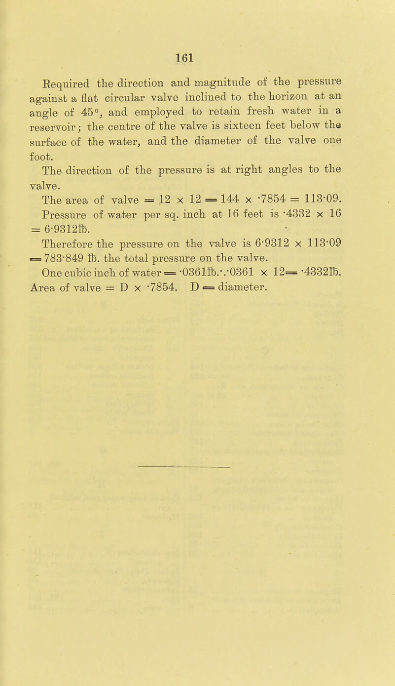 Required the direction and magnitude of the pressure against a iiat circular valve inclined to the horizon at an angle of 45 °j and employed to retain fresh water in a reservoir; the centre of the valve is sixteen feet below the surface of the water, and the diameter of the valve one foot. The direction of the pressure is at right angles to the valve. The area of valve = 12 x 12 = 144 x -7854 = 113-09. Pressure of water per sq. inch at 16 feet is •4332 x 16 = 6-93121h. Therefore the pressure on the valve is 6'9312 x 113*09 «= 783*849 Tb. the total pressure on the valve. One cubic inch of water = •036m.-.-0361 x 12=-4332^. Ai'ea of valve = D x 7854. D = diameter.