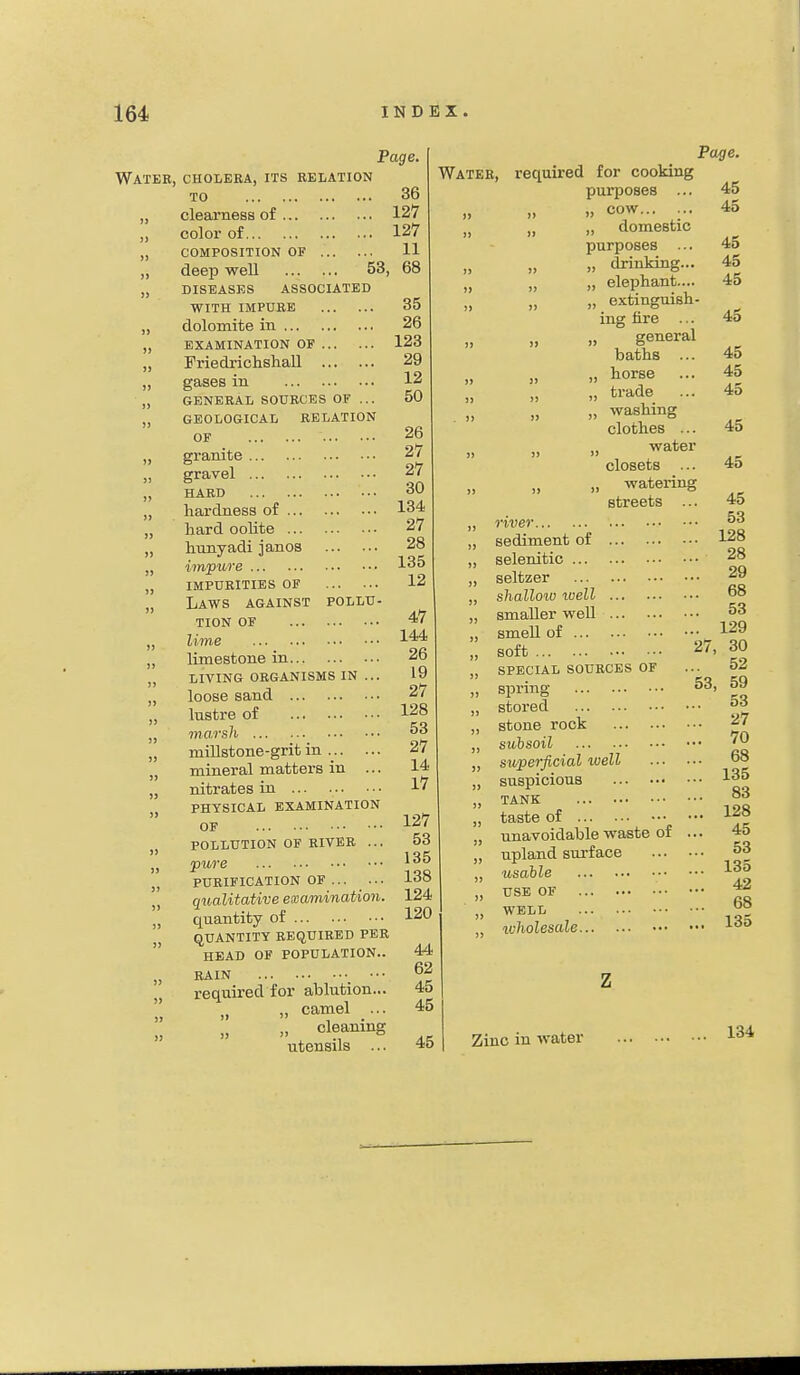 Page Water, cholera, its relation TO „ clearness of „ color of „ COMPOSITION OF ,, deep weU 53, „ niSEASES ASSOCIATED WITH IMPURE „ dolomite in „ EXAMINATION OF „ Friedrichshall „ gases in „ GENERAL SOURCES OF ,,. „ GEOLOGICAL RELATION OF „ granite gravel „ HARD „ hardness of „ hard oolite „ hunyadi janos „ impiire „ impurities of „ Laws against pollu- tion OF „ lime „ limestone in „ living organisms in ... „ loose sand „ lustre of „ marsh „ millstone-grit in „ mineral matters in ... „ nitrates in „ PHYSICAL EXAMINATION OF „ POLLUTION OF RIVER ... „ pure „ PURIFICATION OF „ qualitative examination. „ quantity of QUANTITY REQUIRED PER  HEAD OF POPULATION.. „ RAIN _ ••• , required for ablution... „ >. camel ... „ cleaning utensils ... 36 127 127 11 68 35 26 123 29 12 50 26 27 27 30 134 27 28 135 12 47 144 26 19 27 128 53 27 14 17 127 53 135 138 124 120 44 62 45 45 45 Water, required for cooking purposes ... „ cow... ... „ domestic purposes ... „ drinking... „ „ „ elephant.... „ extinguish- ing fire ... „ ., general baths ... „ horse ... „ trade ... „ washing clothes ... ^ater closets ... „ watering streets ... Page. 45 45 45 45 45 45 45 45 45 45 45 river sediment of selenitic seltzer shallow well smaller well smell of soft SPECIAL SOURCES OF spring stored stone rock suhsoil supe7-ficial well suspicious tank taste of unavoidable waste of upland surface usable USE OF WELL wholesale 27, 45 53 128 28 29 68 53 129 30 52 53, 59 .. 53 .. 27 .. 70 .. 68 .. 135 .. 83 .. 128 .. 45 .. 53 .. 135 .. 42 .. 68 135 Zinc in water 134