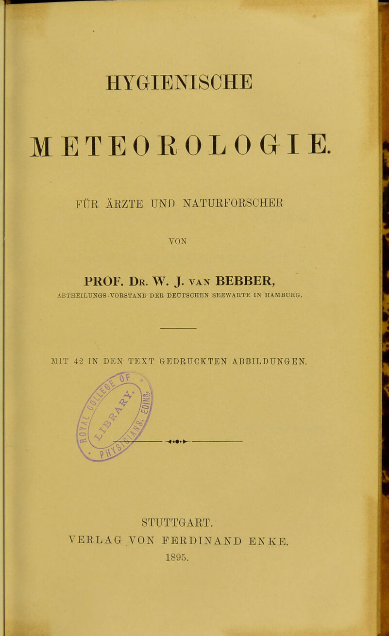 HYGIENISCHE METEOROLOGIE. FÜR ÄRZTE UND NATURFORSCHER VON PROF. Dr. W. J. van BEBBER, ABTHEILUNGS-VORSTAND DER DEUTSCHEN SEEWARTE IN HAMBURG. MIT 42 IN DEN TEXT GEDRUCKTEN ABBILDUNGEN. VERLAG STUTTGART. VON FERDINAND 1895. EN.lv E.