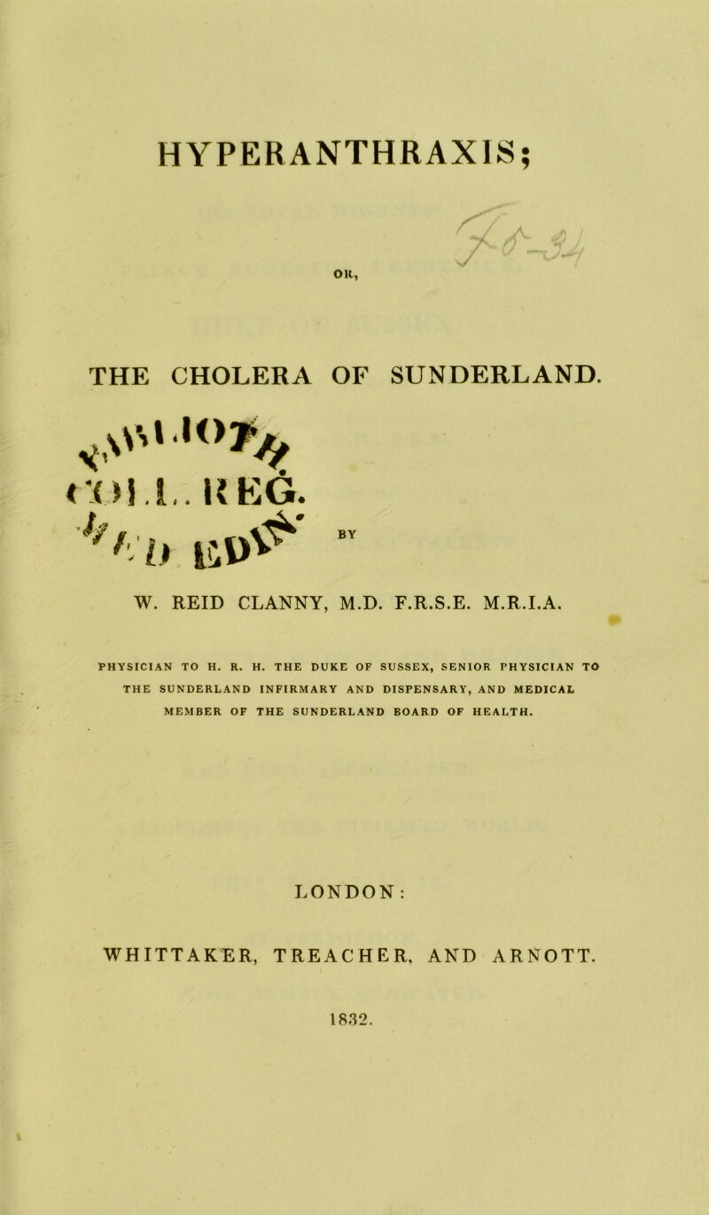 HYPERANTHRAXIS; oil, THE CHOLERA OF SUNDERLAND. col i . KKG. BY W. REID CLANNY, M.D. F.R.S.E. M.R.LA. PHYSICIAN TO H. R. H. THE DUKE OF SUSSEX, SENIOR PHYSICIAN TO THE SUNDERLAND INFIRMARY AND DISPENSARY, AND MEDICAL MEMBER OF THE SUNDERLAND BOARD OF HEALTH. LONDON: WHITTAKER, TREACHER, AND ARNOTT. 1832.