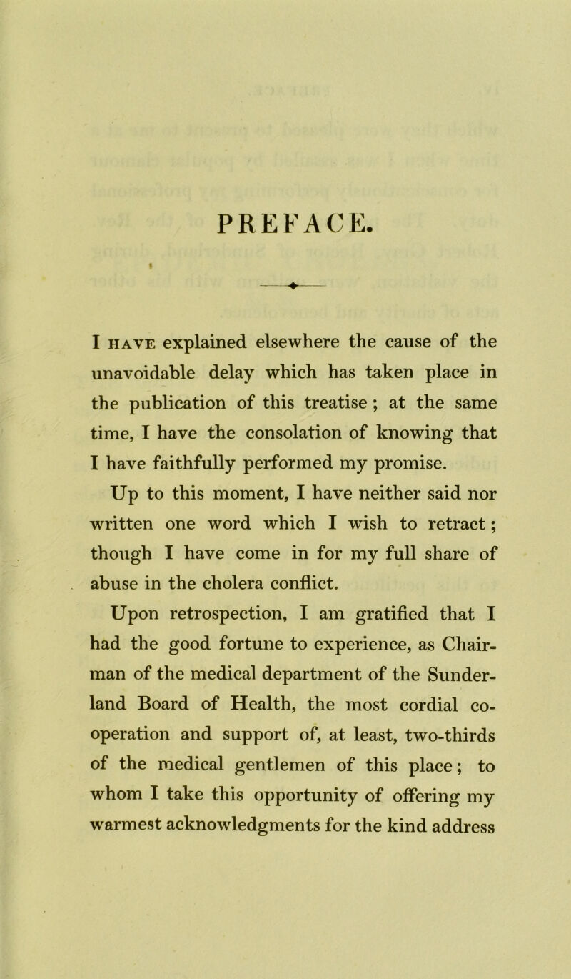 PREFACE. « I HAVE explained elsewhere the cause of the unavoidable delay which has taken place in the publication of this treatise ; at the same time, I have the consolation of knowing that I have faithfully performed my promise. Up to this moment, I have neither said nor written one word which I wish to retract; though I have come in for my full share of abuse in the cholera conflict. Upon retrospection, I am gratified that I had the good fortune to experience, as Chair- man of the medical department of the Sunder- land Board of Health, the most cordial co- operation and support of, at least, two-thirds of the medical gentlemen of this place; to whom I take this opportunity of offering my warmest acknowledgments for the kind address