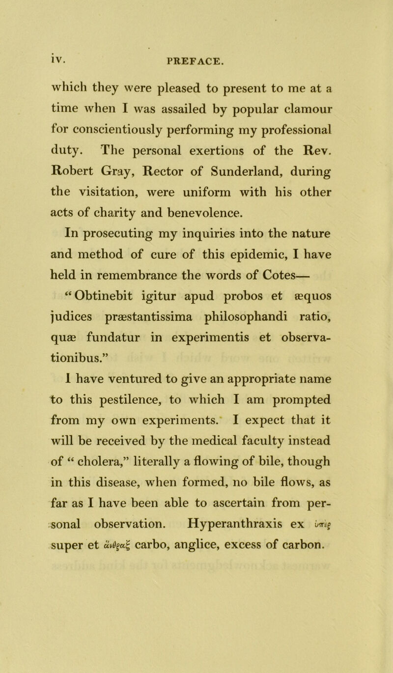 which they were pleased to present to me at a time when I was assailed by popular clamour for conscientiously performing my professional duty. The personal exertions of the Rev. Robert Gray, Rector of Sunderland, during the visitation, were uniform with his other acts of charity and benevolence. In prosecuting my inquiries into the nature and method of cure of this epidemic, I have held in remembrance the words of Cotes— “Obtinebit igitur apud probos et eequos judices prsestantissima philosophandi ratio, qu£B fundatur in experimentis et observa- tionibus.” 1 have ventured to give an appropriate name to this pestilence, to which I am prompted from my own experiments.* I expect that it will be received by the medical faculty instead of “ cholera,” literally a flowing of bile, though in this disease, when formed, no bile flows, as far as I have been able to ascertain from per- sonal observation. Hyperanthraxis ex super et carbo, anglice, excess of carbon.