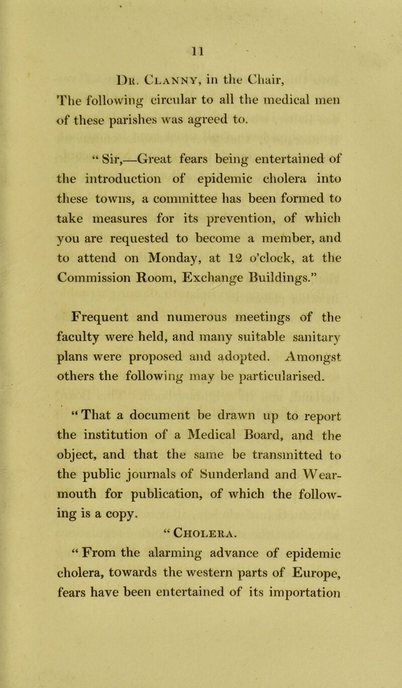 Dk. Clanny, in the Chair, The following circular to all the medical men of these parishes was agreed to. “ Sir,—Great fears being entertained of the introduction of epidemic cholera into these towns, a committee has been formed to take measures for its prevention, of which you are requested to become a member, and to attend on Monday, at 12 o’clock, at the Commission Room, Exchange Buildings.” Frequent and numerous meetings of the faculty were held, and many suitable sanitary plans were proposed and adopted. Amongst others the following may be particularised. “ That a document be drawn up to report the institution of a Medical Board, and the object, and that the same be transmitted to the public journals of Sunderland and Wear- mouth for publication, of which the follow- ing is a copy. “ Cholera. “ From the alarming advance of epidemic cholera, towards the western parts of Europe, fears have been entertained of its importation