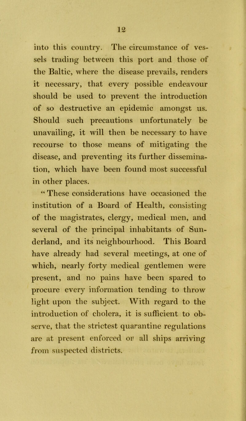 into this country. The circumstance of ves- sels trading between this port and those of the Baltic, where the disease prevails, renders it necessary, that every possible endeavour should be used to prevent the introduction of so destructive an epidemic amongst us. Should such precautions unfortunately be unavailing, it will then be necessary to have recourse to those means of mitigating the disease, and preventing its further dissemina- tion, which have been found most successful in other places. “ These considerations have occasioned the institution of a Board of Health, consisting of the magistrates, clergy, medical men, and several of the principal inhabitants of Sun- derland, and its neighbourhood. This Board have already had several meetings, at one of which, nearly forty medical gentlemen were present, and no pains have been spared to procure every information tending to throw light upon the subject. With regard to the introduction of cholera, it is sufficient to ob- serve, that the strictest quarantine regulations are at present enforced or all ships arriving from suspected districts.