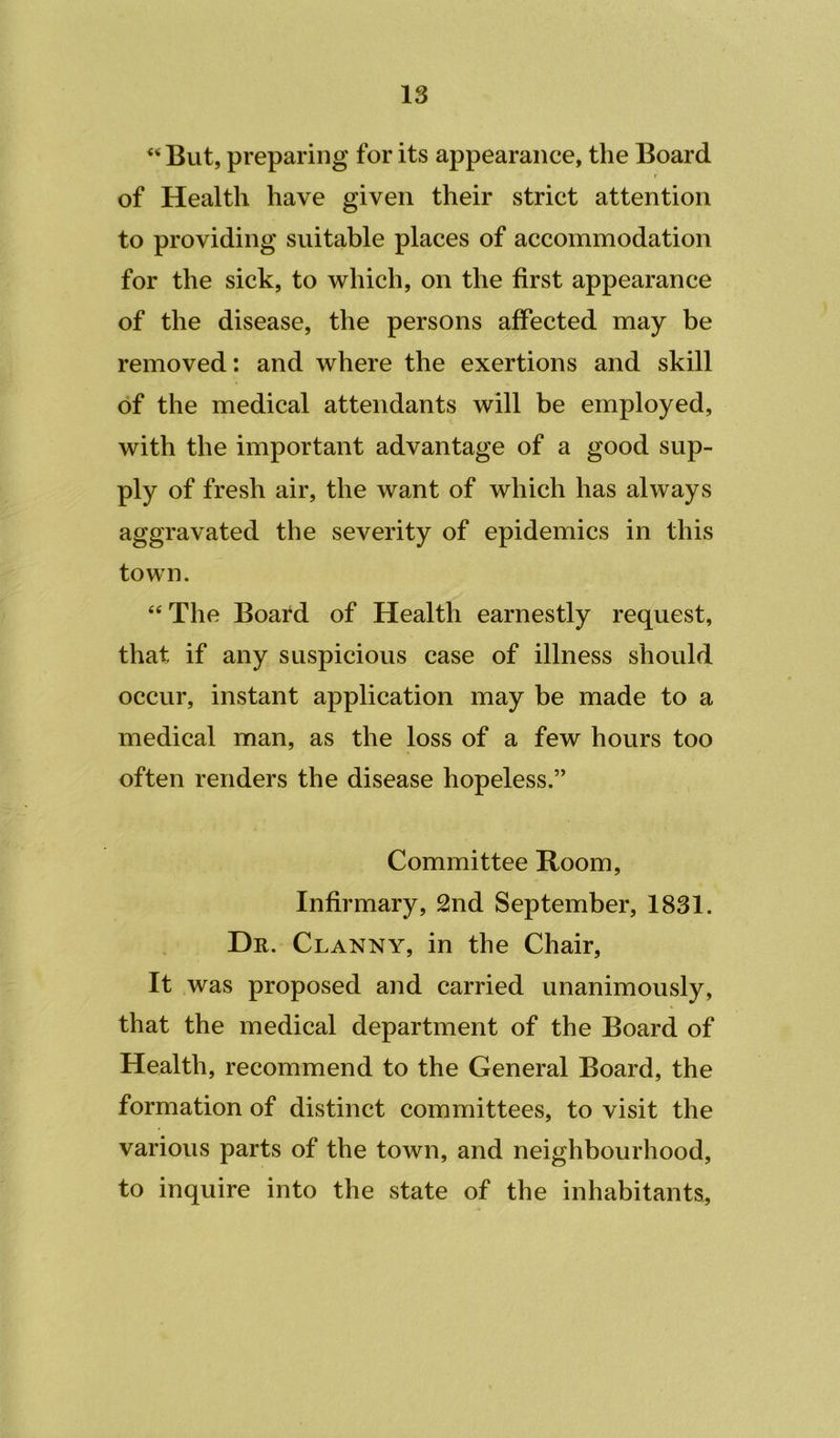 But, preparing for its appearance, the Board r of Health have given their strict attention to providing suitable places of accommodation for the sick, to which, on the first appearance of the disease, the persons affected may be removed: and where the exertions and skill of the medical attendants will be employed, with the important advantage of a good sup- ply of fresh air, the want of which has always aggravated the severity of epidemics in this town. The Board of Health earnestly request, that if any suspicious case of illness should occur, instant application may be made to a medical man, as the loss of a few hours too often renders the disease hopeless.” Committee Room, Infirmary, 2nd September, 1831. Dr. Clanny, in the Chair, It was proposed and carried unanimously, that the medical department of the Board of Health, recommend to the General Board, the formation of distinct committees, to visit the various parts of the town, and neighbourhood, to inquire into the state of the inhabitants.