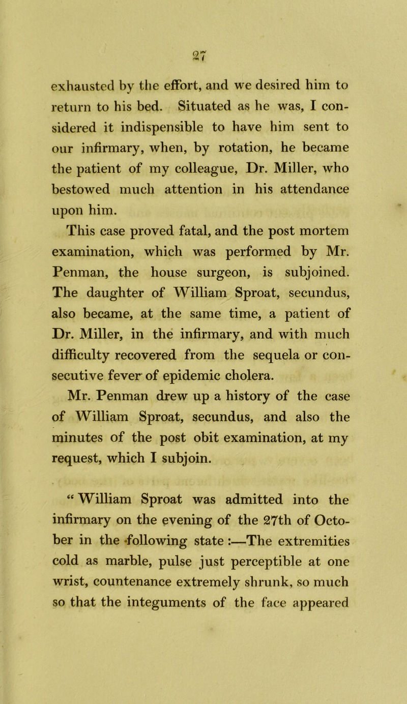 exhausted by tlie effort, and we desired him to return to his bed. Situated as he was, I con- sidered it indispensible to have him sent to our infirmary, when, by rotation, he became the patient of my colleague. Dr. Miller, who bestowed much attention in his attendance upon him. This case proved fatal, and the post mortem examination, which was performed by Mr. Penman, the house surgeon, is subjoined. The daughter of William Sproat, secundus, also became, at the same time, a patient of Dr. Miller, in the infirmary, and with much difficulty recovered from the sequela or con- secutive fever of epidemic cholera. Mr. Penman drew up a history of the case of William Sproat, secundus, and also the minutes of the post obit examination, at my request, which I subjoin. “ William Sproat was admitted into the infirmary on the evening of the 27th of Octo- ber in the ‘following state :—The extremities cold as marble, pulse just perceptible at one wrist, countenance extremely shrunk, so much so that the integuments of the face appeared