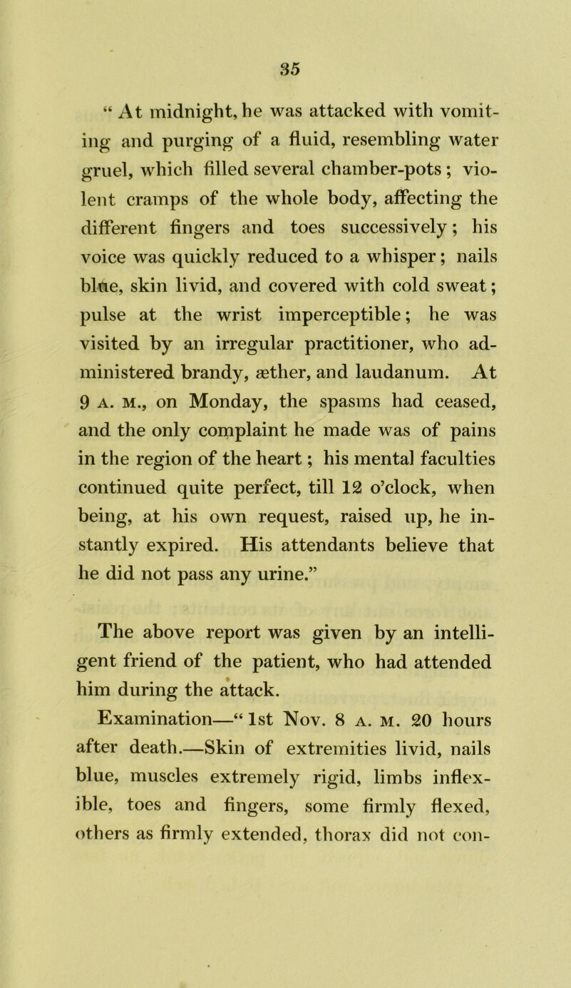 S5 “At midnight, he was attacked with vomit- ing and purging of a fluid, resembling water gruel, which filled several chamber-pots; vio- lent cramps of the whole body, affecting the different fingers and toes successively; his voice was quickly reduced to a whisper; nails blue, skin livid, and covered with cold sweat; pulse at the wrist imperceptible; he was visited by an irregular practitioner, who ad- ministered brandy, agther, and laudanum. At 9 A. M., on Monday, the spasms had ceased, and the only coniplaint he made was of pains in the region of the heart; his mental faculties continued quite perfect, till 12 o'clock, when being, at his own request, raised up, he in- stantly expired. His attendants believe that he did not pass any urine.” The above report was given by an intelli- gent friend of the patient, who had attended him during the attack. Examination—“1st Nov. 8 a. m. 20 hours after death.—Skin of extremities livid, nails blue, muscles extremely rigid, limbs inflex- ible, toes and fingers, some firmly flexed, others as firmly extended, thorax did not con-