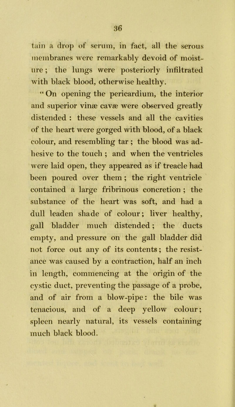 taiji a drop of serum, in fact, all the serous membranes were remarkably devoid of moist- ure ; the lungs were posteriorly infiltrated with black blood, otherwise healthy. “ On opening the pericardium, the interior and superior vinae cavae were observed greatly distended : these vessels and all the cavities of the heart were gorged with blood, of a black colour, and resembling tar ; the blood was ad- hesive to the touch ; and when the ventricles were laid open, they appeared as if treacle had been poured over them ; the right ventricle contained a large fribrinous concretion ; the substance of the heart was soft, and had a dull leaden shade of colour; liver healthy, gall bladder much distended; the ducts empty, and pressure on the gall bladder did not force out any of its contents; the resist- ance was caused by a contraction, half an inch in length, commencing at the origin of the cystic duct, preventing the passage of a probe, and of air from a blow-pipe: the bile was tenacious, and of a deep yellow colour; spleen nearly natural, its vessels containing much black blood.