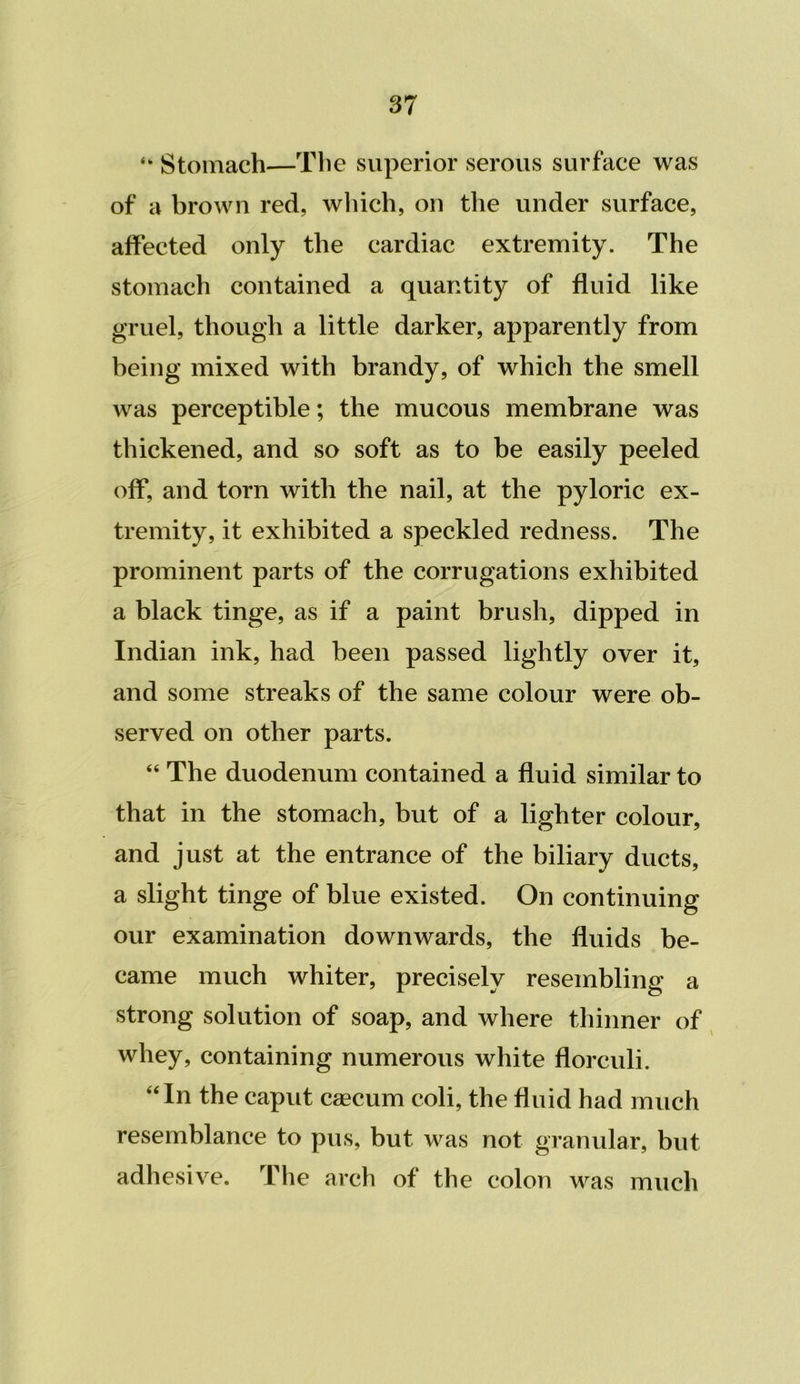 “ Stomach—The superior serous surface was of a brown red, which, on the under surface, affected only the cardiac extremity. The stomach contained a quantity of fluid like gruel, though a little darker, apparently from being mixed with brandy, of which the smell was perceptible; the mucous membrane was thickened, and so soft as to be easily peeled off, and torn with the nail, at the pyloric ex- tremity, it exhibited a speckled redness. The prominent parts of the corrugations exhibited a black tinge, as if a paint brush, dipped in Indian ink, had been passed lightly over it, and some streaks of the same colour were ob- served on other parts. “ The duodenum contained a fluid similar to that in the stomach, but of a lighter colour, and just at the entrance of the biliary ducts, a slight tinge of blue existed. On continuing our examination downwards, the fluids be- came much whiter, precisely resembling a strong solution of soap, and where thinner of whey, containing numerous white florculi. “In the caput caecum coli, the fluid had much resemblance to pus, but was not granular, but adhesive. The arch of the colon was much