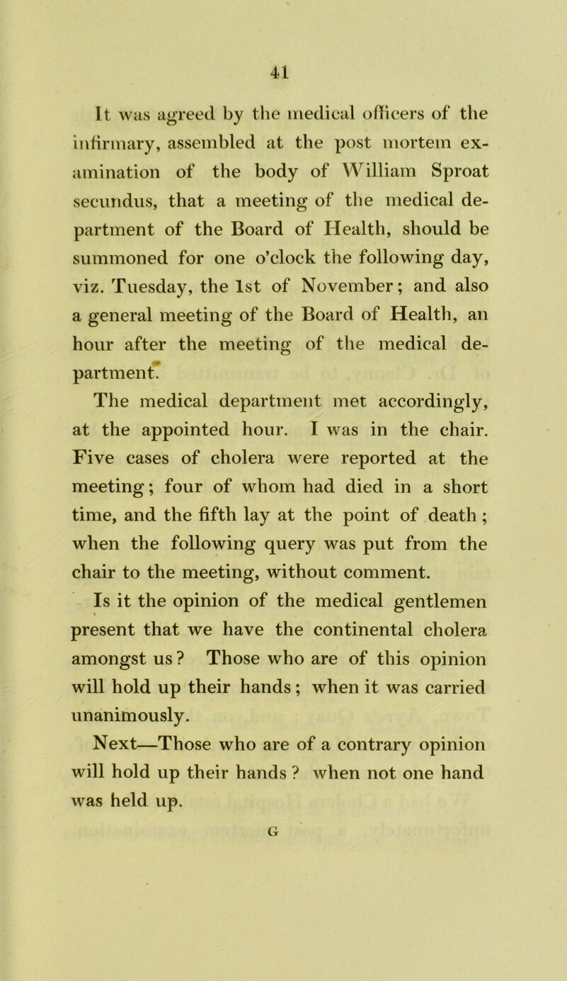 It was agreed by the medical oflicers of the infirmary, assembled at the post mortem ex- amination of the body of William Sproat secundus, that a meeting of the medical de- partment of the Board of Health, should be summoned for one o’clock the following day, viz. Tuesday, the 1st of November; and also a general meeting of the Board of Health, an hour after the meeting of the medical de- partment. The medical department met accordingly, at the appointed hour. I was in the chair. Five cases of cholera were reported at the meeting; four of whom had died in a short time, and the fifth lay at the point of death ; when the following query was put from the chair to the meeting, without comment. Is it the opinion of the medical gentlemen present that we have the continental cholera amongst us ? Those who are of this opinion will hold up their hands; when it was carried unanimously. Next—Those who are of a contrary opinion will hold up their hands ? when not one hand was held up. G