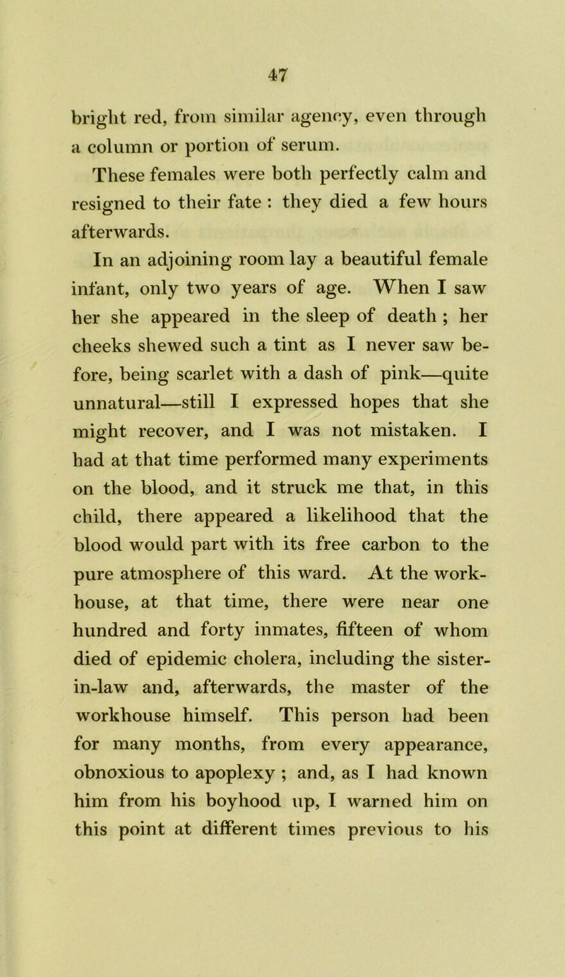 bright red, from similar agency, even through a column or portion of serum. These females were both perfectly calm and resigned to their fate : they died a few hours afterwards. In an adjoining room lay a beautiful female infant, only two years of age. When I saw her she appeared in the sleep of death ; her cheeks shewed such a tint as I never saw be- fore, being scarlet with a dash of pink—quite unnatural—still I expressed hopes that she might recover, and I was not mistaken. I had at that time performed many experiments on the blood, and it struck me that, in this child, there appeared a likelihood that the blood would part with its free carbon to the pure atmosphere of this ward. At the work- house, at that time, there were near one hundred and forty inmates, fifteen of whom died of epidemic cholera, including the sister- in-law and, afterwards, the master of the workhouse himself. This person had been for many months, from every appearance, obnoxious to apoplexy ; and, as I had known him from his boyhood up, I warned him on this point at different times previous to his