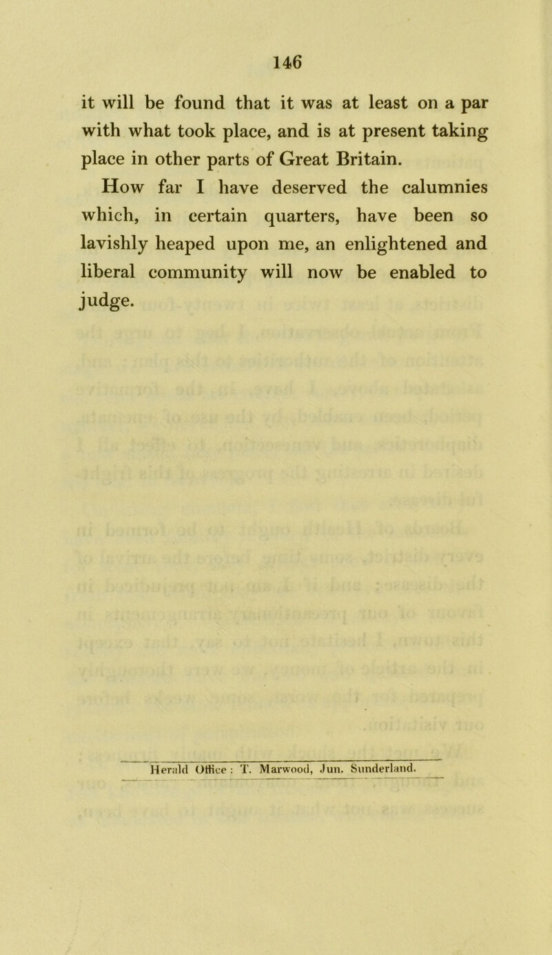 it will be found that it was at least on a par with what took place, and is at present taking place in other parts of Great Britain. How far I have deserved the calumnies which, in certain quarters, have been so lavishly heaped upon me, an enlightened and liberal community will now be enabled to judge. Her;il(l Otfice : T. Marwood, Jun. Sunderland