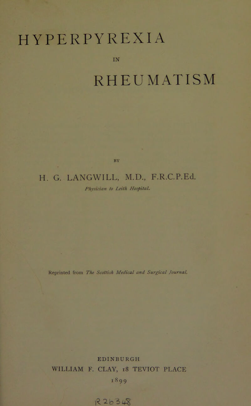HYPERPYREXIA IN RHEUMATISM BY H. G. LANGWILL, M.D., F.R.C.P.Ed. Physician to Leith Hospital. Reprinted from The Scottish Medical and Surgical Journal. EDINBURGH WILLIAM F. CLAY, i8 TEVIOT PLACE 1899