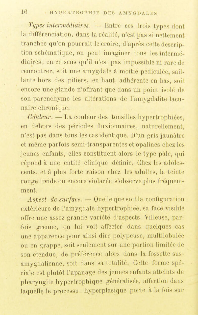 Types intermédiaires. — Entre ces trois types donl la différenciation, dans la réalité, n'est pas si nettement tranchée qu'on pourrait le croire, d'après cette descrip- tion schématique, on peut imaginer tous les intermé- diaires, en ce sens qu'il n'est pas impossible ni rare de rencontrer, soit une amygdale à moitié pédiculée, sail- lante hors des piliers, en haut, adhérente en bas, soit encore une glande n'offrant que clans un point isolé de son parenchyme les altérations de l'amygdalite lacu- naire chronique. Couleur. — La couleur des tonsilles hypertrophiées, en dehors des périodes fluxionnaires, naturellement, n'est pas clans tous les cas identique. D'un gris jaunâtre et même parfois semi-transparentes et opalines chez les jeunes enfants, elles constituent alors le type pâle, qui répond à une entité clinique définie. Chez les adoles- cents, et à plus forte raison chez les adultes^ la teinte rouge livide ou encore violacée s'observe plus fréquem- ment. Aspect de surface. — Quelle que soit la configuration extérieure de l'amygdale hypertrophiée, sa face visible offre une assez grande variété d'aspects. Villeuse, par- fois grenue, on lui voit affecter dans quelques ras une apparence pour ainsi dire polypeuse, multilobulée ou en grappe, soit seulement sur une portion limitée de son étendue, de préférence alors dans la fossette sus- amygdalienne, soit dans sa totalité. Celle forme spé- ciale est plutôt l'apanage des jeunes enfants atteints de pbaryngite hypertrophique généralisée, affection dans laquelle le processu hyperplasique porte à la fois sur