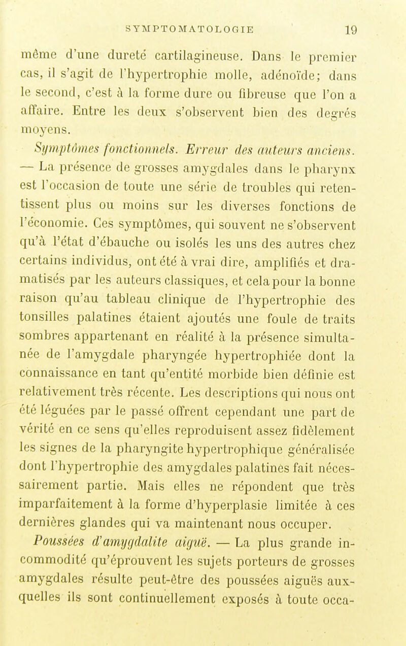 môme d'une dureté cartilagineuse. Dans le premier cas, il s'agit de L'hypertrophie molle, adénoïde; dans le second, c'est à la forme dure ou fibreuse que l'on a affaire. Entre les deux s'observent bien des degrés moyens. Symptômes fonctionnels. Erreur des auteurs anciens. — La présence de grosses amygdales dans le pharynx est l'occasion de toute une série de troubles qui reten- tissent plus ou moins sur les diverses fonctions de l'économie. Ces symptômes, qui souvent ne s'observent qu'cà l'état d'ébauche ou isolés les uns des autres chez certains individus, ont été à vrai dire, amplifiés et dra- matisés par les auteurs classiques, et celapour la bonne raison qu'au tableau clinique de l'hypertrophie des tonsilles palatines étaient ajoutés une foule de traits sombres appartenant en réalité à la présence simulta- née de l'amygdale pharyngée hypertrophiée dont la connaissance en tant qu'entité morbide bien définie est relativement très récente. Les descriptions qui nous ont été léguées par le passé offrent cependant une part de vérité en ce sens qu'elles reproduisent assez fidèlement les signes de la pharyngite hypertrophique généralisée dont l'hypertrophie des amygdales palatines fait néces- sairement partie. Mais elles ne répondent que très imparfaitement à la forme d'hyperplasie limitée à ces dernières glandes qui va maintenant nous occuper. Poussées d'amygdalite aiguë. — La plus grande in- commodité qu'éprouvent les sujets porteurs de grosses amygdales résulte peut-être des poussées aiguës aux- quelles ils sont continuellement exposés a toute occa-